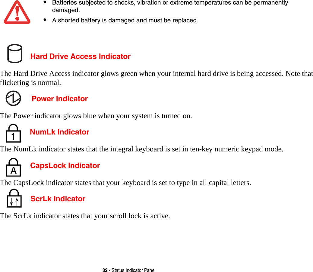 32 - Status Indicator Panel Hard Drive Access IndicatorThe Hard Drive Access indicator glows green when your internal hard drive is being accessed. Note that flickering is normal. Power IndicatorThe Power indicator glows blue when your system is turned on. NumLk IndicatorThe NumLk indicator states that the integral keyboard is set in ten-key numeric keypad mode.  CapsLock IndicatorThe CapsLock indicator states that your keyboard is set to type in all capital letters.  ScrLk IndicatorThe ScrLk indicator states that your scroll lock is active. •Batteries subjected to shocks, vibration or extreme temperatures can be permanently damaged.•A shorted battery is damaged and must be replaced.