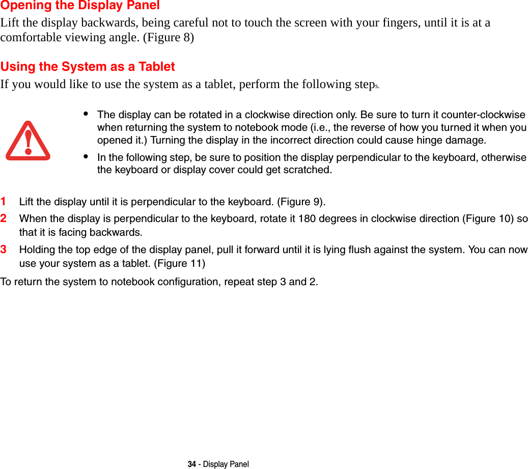 34 - Display PanelOpening the Display PanelLift the display backwards, being careful not to touch the screen with your fingers, until it is at a comfortable viewing angle. (Figure 8)Using the System as a TabletIf you would like to use the system as a tablet, perform the following steps. 1Lift the display until it is perpendicular to the keyboard. (Figure 9).2When the display is perpendicular to the keyboard, rotate it 180 degrees in clockwise direction (Figure 10) so that it is facing backwards.3Holding the top edge of the display panel, pull it forward until it is lying flush against the system. You can now use your system as a tablet. (Figure 11)To return the system to notebook configuration, repeat step 3 and 2.•The display can be rotated in a clockwise direction only. Be sure to turn it counter-clockwise when returning the system to notebook mode (i.e., the reverse of how you turned it when you opened it.) Turning the display in the incorrect direction could cause hinge damage.•In the following step, be sure to position the display perpendicular to the keyboard, otherwise the keyboard or display cover could get scratched.