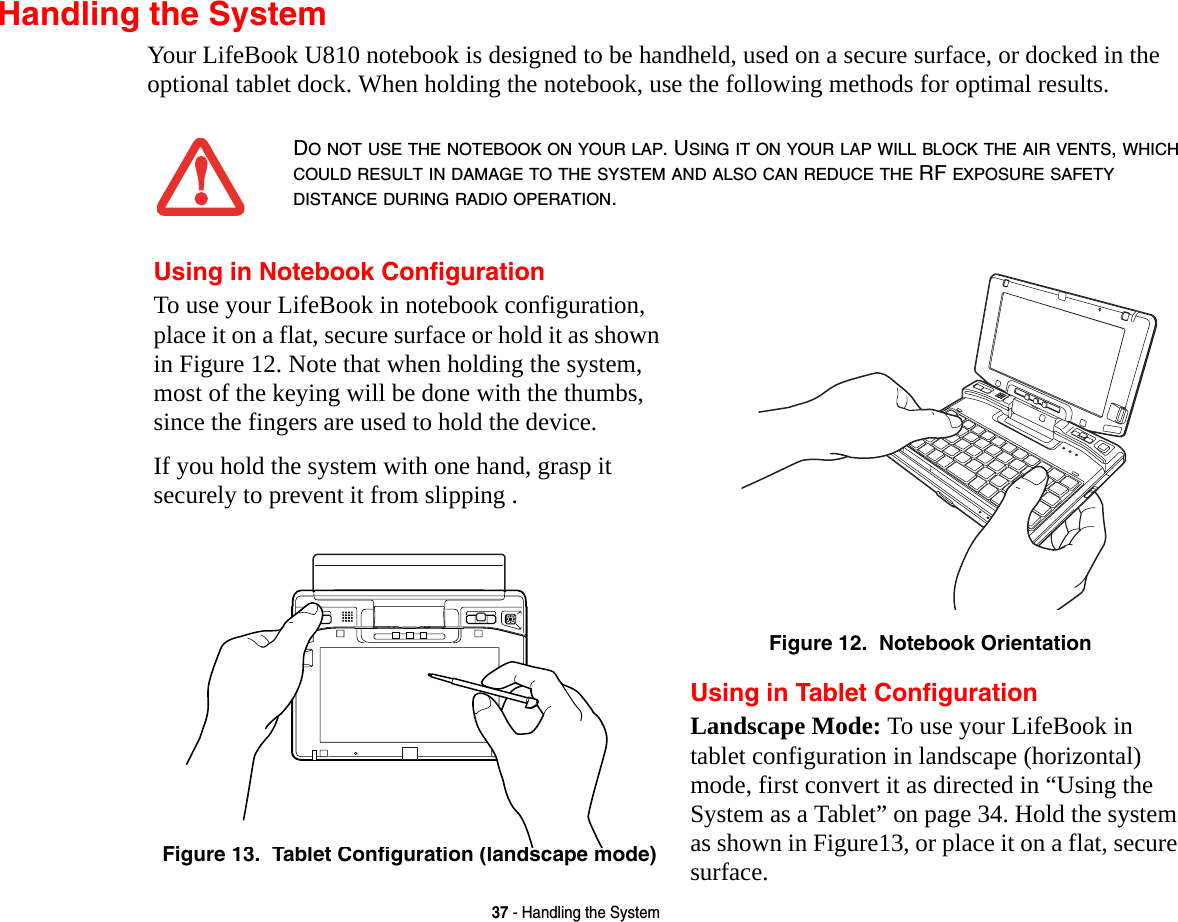 37 - Handling the SystemHandling the SystemYour LifeBook U810 notebook is designed to be handheld, used on a secure surface, or docked in the optional tablet dock. When holding the notebook, use the following methods for optimal results.DO NOT USE THE NOTEBOOK ON YOUR LAP. USING IT ON YOUR LAP WILL BLOCK THE AIR VENTS, WHICH COULD RESULT IN DAMAGE TO THE SYSTEM AND ALSO CAN REDUCE THE RF EXPOSURE SAFETY DISTANCE DURING RADIO OPERATION.Using in Notebook ConfigurationTo use your LifeBook in notebook configuration, place it on a flat, secure surface or hold it as shown in Figure 12. Note that when holding the system, most of the keying will be done with the thumbs, since the fingers are used to hold the device.If you hold the system with one hand, grasp it securely to prevent it from slipping .Figure 12.  Notebook OrientationFigure 13.  Tablet Configuration (landscape mode)Using in Tablet ConfigurationLandscape Mode: To use your LifeBook in tablet configuration in landscape (horizontal) mode, first convert it as directed in “Using the System as a Tablet” on page 34. Hold the system as shown in Figure13, or place it on a flat, secure surface.