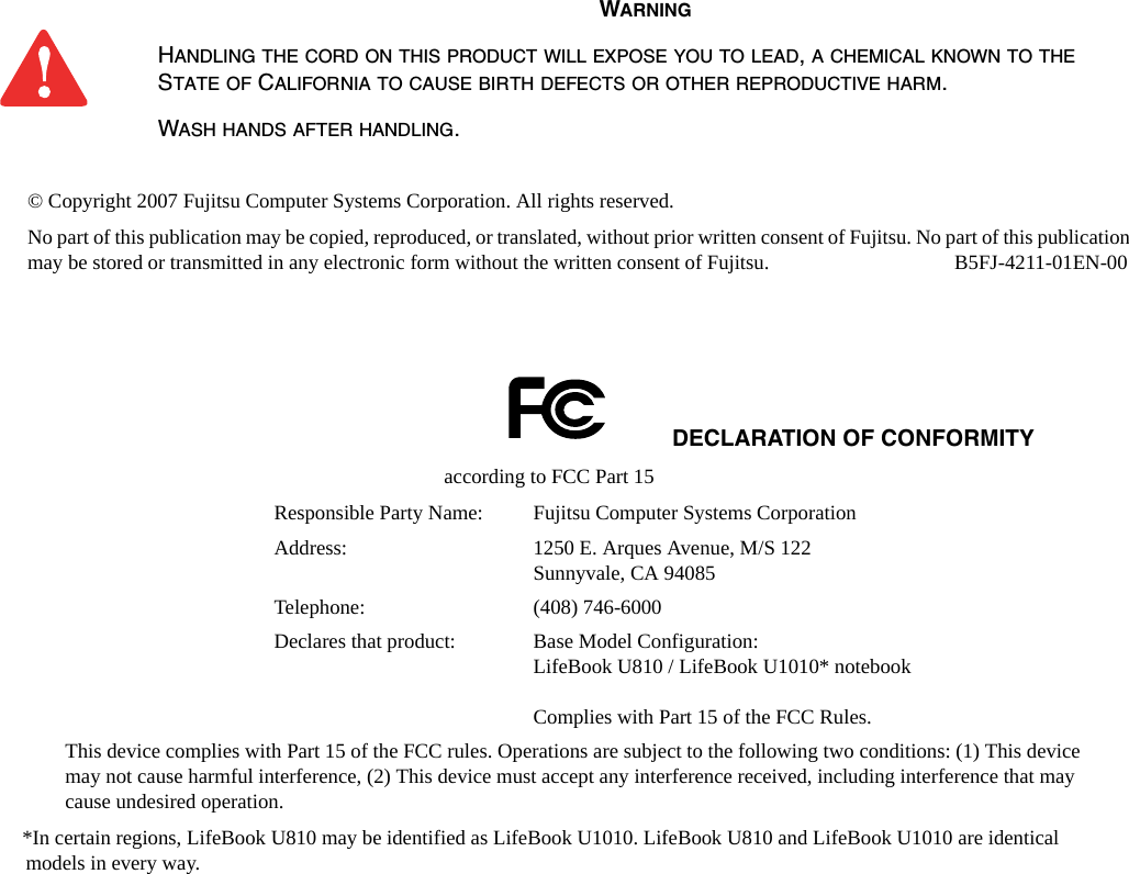 © Copyright 2007 Fujitsu Computer Systems Corporation. All rights reserved. No part of this publication may be copied, reproduced, or translated, without prior written consent of Fujitsu. No part of this publication may be stored or transmitted in any electronic form without the written consent of Fujitsu.  B5FJ-4211-01EN-00WARNINGHANDLING THE CORD ON THIS PRODUCT WILL EXPOSE YOU TO LEAD, A CHEMICAL KNOWN TO THE STATE OF CALIFORNIA TO CAUSE BIRTH DEFECTS OR OTHER REPRODUCTIVE HARM. WASH HANDS AFTER HANDLING.DECLARATION OF CONFORMITYaccording to FCC Part 15Responsible Party Name: Fujitsu Computer Systems CorporationAddress:  1250 E. Arques Avenue, M/S 122Sunnyvale, CA 94085Telephone: (408) 746-6000Declares that product: Base Model Configuration:  LifeBook U810 / LifeBook U1010* notebookComplies with Part 15 of the FCC Rules.This device complies with Part 15 of the FCC rules. Operations are subject to the following two conditions: (1) This device may not cause harmful interference, (2) This device must accept any interference received, including interference that may cause undesired operation.*In certain regions, LifeBook U810 may be identified as LifeBook U1010. LifeBook U810 and LifeBook U1010 are identical models in every way. 