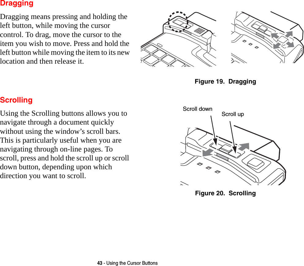 43 - Using the Cursor ButtonsDraggingDragging means pressing and holding the left button, while moving the cursor control. To drag, move the cursor to the item you wish to move. Press and hold the left button while moving the item to its new location and then release it.Figure 19.  DraggingScrollingUsing the Scrolling buttons allows you to navigate through a document quickly without using the window’s scroll bars. This is particularly useful when you are navigating through on-line pages. To scroll, press and hold the scroll up or scroll down button, depending upon which direction you want to scroll.Figure 20.  ScrollingScroll down Scroll up