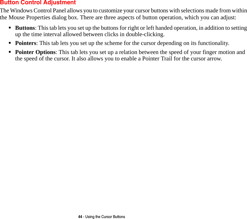 44 - Using the Cursor ButtonsButton Control AdjustmentThe Windows Control Panel allows you to customize your cursor buttons with selections made from within the Mouse Properties dialog box. There are three aspects of button operation, which you can adjust:•Buttons: This tab lets you set up the buttons for right or left handed operation, in addition to setting up the time interval allowed between clicks in double-clicking.•Pointers: This tab lets you set up the scheme for the cursor depending on its functionality.•Pointer Options: This tab lets you set up a relation between the speed of your finger motion and the speed of the cursor. It also allows you to enable a Pointer Trail for the cursor arrow.