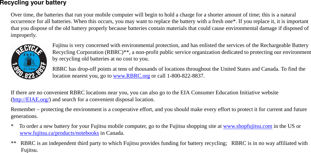 Recycling your battery Over time, the batteries that run your mobile computer will begin to hold a charge for a shorter amount of time; this is a natural occurrence for all batteries. When this occurs, you may want to replace the battery with a fresh one*. If you replace it, it is important that you dispose of the old battery properly because batteries contain materials that could cause environmental damage if disposed of improperly.Fujitsu is very concerned with environmental protection, and has enlisted the services of the Rechargeable Battery Recycling Corporation (RBRC)**, a non-profit public service organization dedicated to protecting our environment by recycling old batteries at no cost to you.RBRC has drop-off points at tens of thousands of locations throughout the United States and Canada. To find the location nearest you, go to www.RBRC.org or call 1-800-822-8837. If there are no convenient RBRC locations near you, you can also go to the EIA Consumer Education Initiative website (http://EIAE.org/) and search for a convenient disposal location.Remember – protecting the environment is a cooperative effort, and you should make every effort to protect it for current and future generations.*    To order a new battery for your Fujitsu mobile computer, go to the Fujitsu shopping site at www.shopfujitsu.com in the US or www.fujitsu.ca/products/notebooks in Canada.**   RBRC is an independent third party to which Fujitsu provides funding for battery recycling;   RBRC is in no way affiliated with Fujitsu.