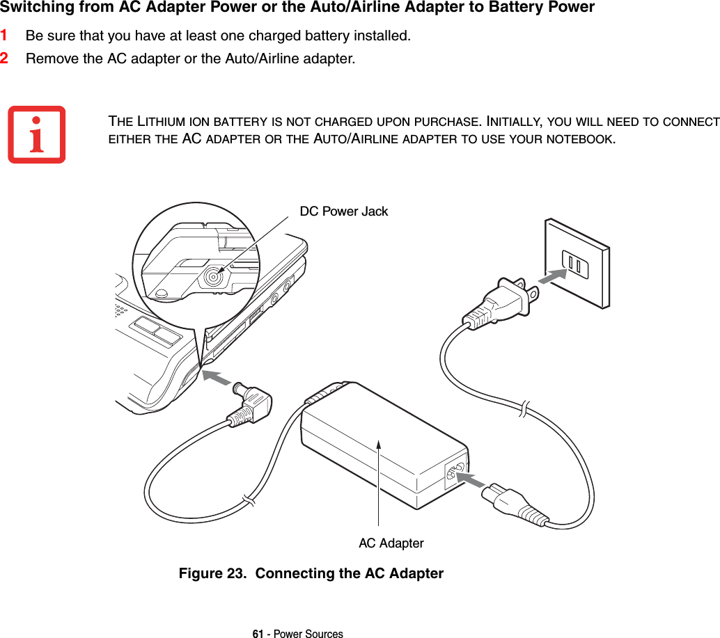 61 - Power SourcesSwitching from AC Adapter Power or the Auto/Airline Adapter to Battery Power 1Be sure that you have at least one charged battery installed.2Remove the AC adapter or the Auto/Airline adapter.Figure 23.  Connecting the AC AdapterTHE LITHIUM ION BATTERY IS NOT CHARGED UPON PURCHASE. INITIALLY, YOU WILL NEED TO CONNECT EITHER THE AC ADAPTER OR THE AUTO/AIRLINE ADAPTER TO USE YOUR NOTEBOOK.DC Power JackAC Adapter