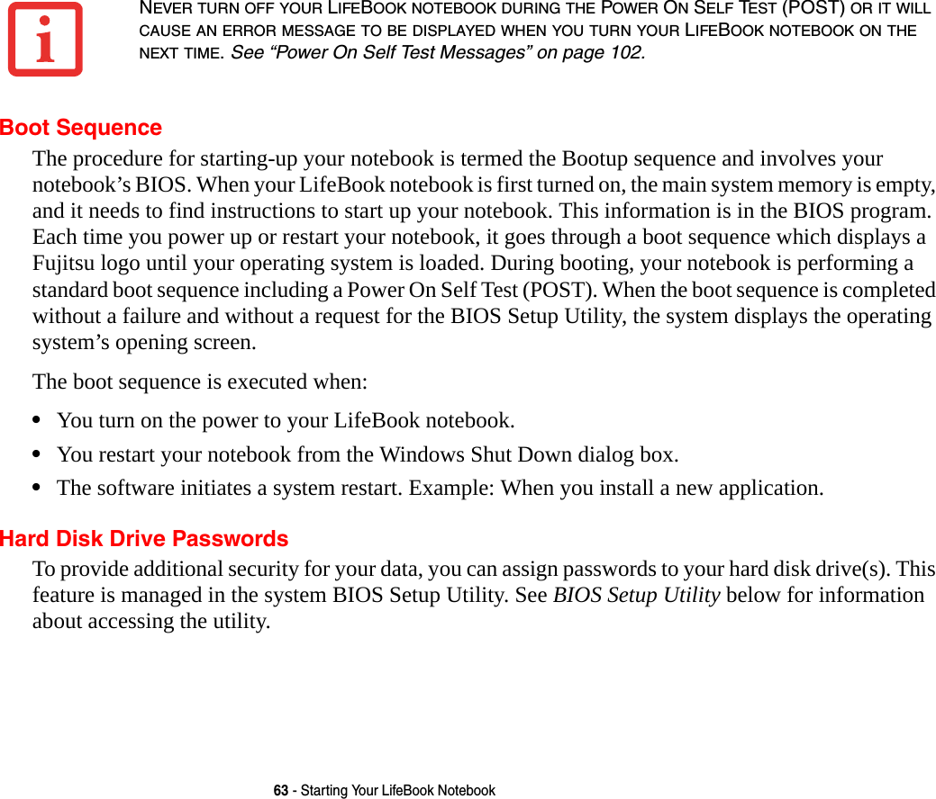 63 - Starting Your LifeBook NotebookBoot SequenceThe procedure for starting-up your notebook is termed the Bootup sequence and involves your notebook’s BIOS. When your LifeBook notebook is first turned on, the main system memory is empty, and it needs to find instructions to start up your notebook. This information is in the BIOS program. Each time you power up or restart your notebook, it goes through a boot sequence which displays a Fujitsu logo until your operating system is loaded. During booting, your notebook is performing a standard boot sequence including a Power On Self Test (POST). When the boot sequence is completed without a failure and without a request for the BIOS Setup Utility, the system displays the operating system’s opening screen.The boot sequence is executed when:•You turn on the power to your LifeBook notebook.•You restart your notebook from the Windows Shut Down dialog box.•The software initiates a system restart. Example: When you install a new application.Hard Disk Drive PasswordsTo provide additional security for your data, you can assign passwords to your hard disk drive(s). This feature is managed in the system BIOS Setup Utility. See BIOS Setup Utility below for information about accessing the utility.NEVER TURN OFF YOUR LIFEBOOK NOTEBOOK DURING THE POWER ON SELF TEST (POST) OR IT WILL CAUSE AN ERROR MESSAGE TO BE DISPLAYED WHEN YOU TURN YOUR LIFEBOOK NOTEBOOK ON THE NEXT TIME. See “Power On Self Test Messages” on page 102.