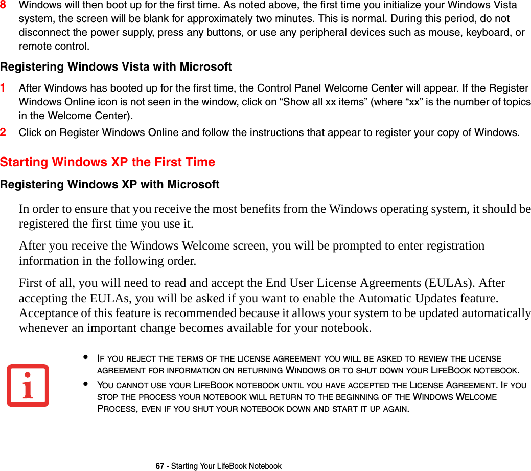 67 - Starting Your LifeBook Notebook8Windows will then boot up for the first time. As noted above, the first time you initialize your Windows Vista system, the screen will be blank for approximately two minutes. This is normal. During this period, do not disconnect the power supply, press any buttons, or use any peripheral devices such as mouse, keyboard, or remote control.Registering Windows Vista with Microsoft 1After Windows has booted up for the first time, the Control Panel Welcome Center will appear. If the Register Windows Online icon is not seen in the window, click on “Show all xx items” (where “xx” is the number of topics in the Welcome Center).2Click on Register Windows Online and follow the instructions that appear to register your copy of Windows.Starting Windows XP the First TimeRegistering Windows XP with Microsoft In order to ensure that you receive the most benefits from the Windows operating system, it should be registered the first time you use it. After you receive the Windows Welcome screen, you will be prompted to enter registration information in the following order.First of all, you will need to read and accept the End User License Agreements (EULAs). After accepting the EULAs, you will be asked if you want to enable the Automatic Updates feature. Acceptance of this feature is recommended because it allows your system to be updated automatically whenever an important change becomes available for your notebook.•IF YOU REJECT THE TERMS OF THE LICENSE AGREEMENT YOU WILL BE ASKED TO REVIEW THE LICENSE AGREEMENT FOR INFORMATION ON RETURNING WINDOWS OR TO SHUT DOWN YOUR LIFEBOOK NOTEBOOK.•YOU CANNOT USE YOUR LIFEBOOK NOTEBOOK UNTIL YOU HAVE ACCEPTED THE LICENSE AGREEMENT. IF YOU STOP THE PROCESS YOUR NOTEBOOK WILL RETURN TO THE BEGINNING OF THE WINDOWS WELCOME PROCESS, EVEN IF YOU SHUT YOUR NOTEBOOK DOWN AND START IT UP AGAIN.