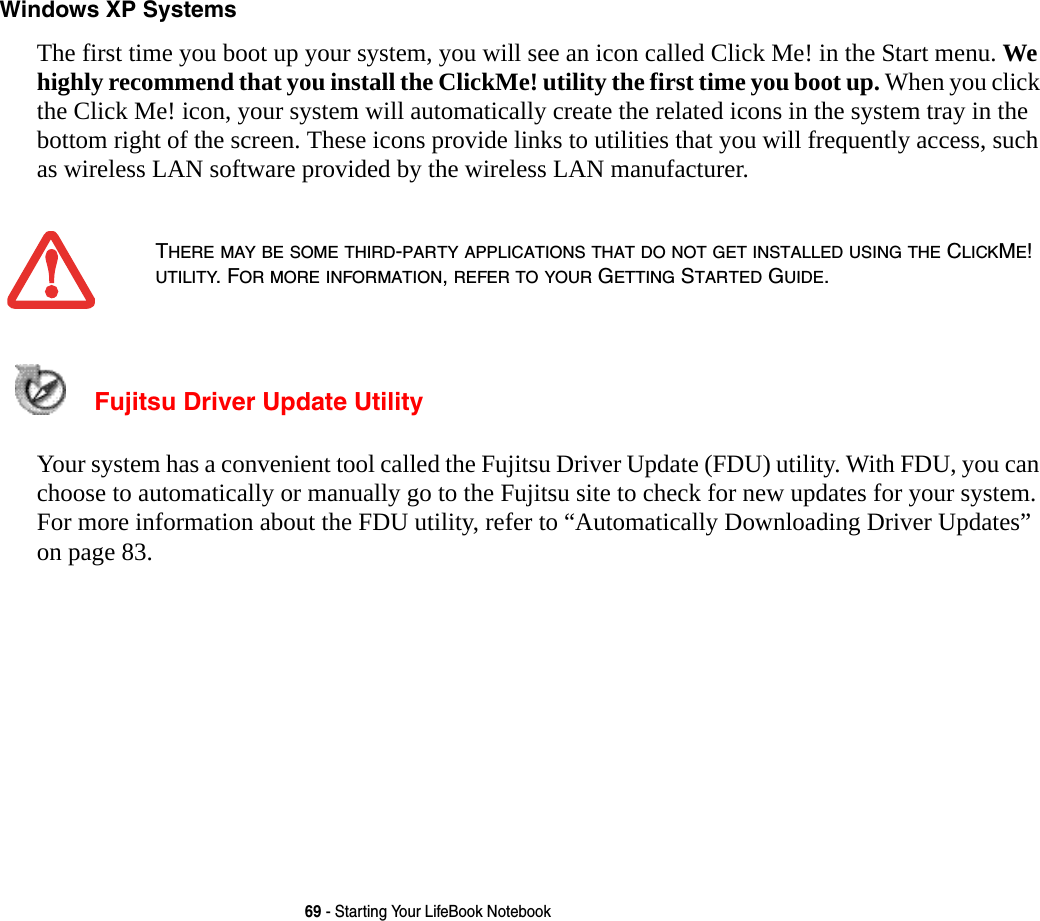 69 - Starting Your LifeBook NotebookWindows XP Systems The first time you boot up your system, you will see an icon called Click Me! in the Start menu. We highly recommend that you install the ClickMe! utility the first time you boot up. When you click the Click Me! icon, your system will automatically create the related icons in the system tray in the bottom right of the screen. These icons provide links to utilities that you will frequently access, such as wireless LAN software provided by the wireless LAN manufacturer.  Fujitsu Driver Update Utility Your system has a convenient tool called the Fujitsu Driver Update (FDU) utility. With FDU, you can choose to automatically or manually go to the Fujitsu site to check for new updates for your system. For more information about the FDU utility, refer to “Automatically Downloading Driver Updates” on page 83.THERE MAY BE SOME THIRD-PARTY APPLICATIONS THAT DO NOT GET INSTALLED USING THE CLICKME! UTILITY. FOR MORE INFORMATION, REFER TO YOUR GETTING STARTED GUIDE.