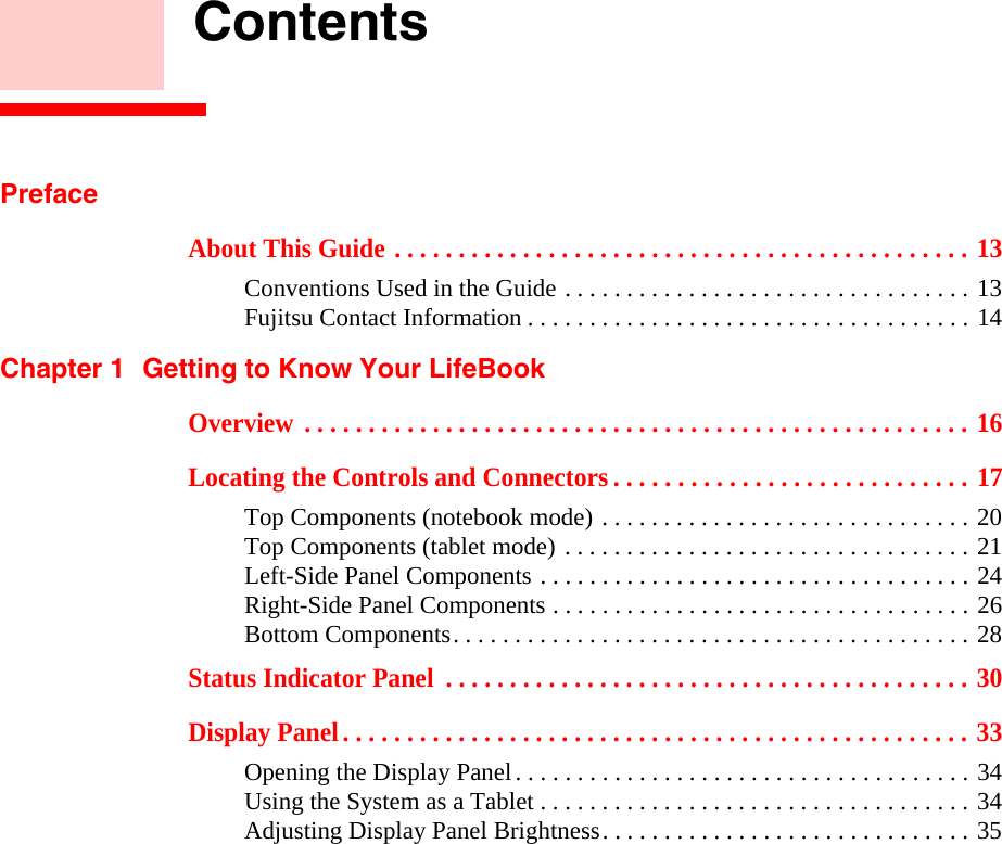     ContentsPrefaceAbout This Guide . . . . . . . . . . . . . . . . . . . . . . . . . . . . . . . . . . . . . . . . . . . . . 13Conventions Used in the Guide . . . . . . . . . . . . . . . . . . . . . . . . . . . . . . . . . 13Fujitsu Contact Information . . . . . . . . . . . . . . . . . . . . . . . . . . . . . . . . . . . . 14Chapter 1 Getting to Know Your LifeBookOverview  . . . . . . . . . . . . . . . . . . . . . . . . . . . . . . . . . . . . . . . . . . . . . . . . . . . . 16Locating the Controls and Connectors . . . . . . . . . . . . . . . . . . . . . . . . . . . . 17Top Components (notebook mode) . . . . . . . . . . . . . . . . . . . . . . . . . . . . . . 20Top Components (tablet mode) . . . . . . . . . . . . . . . . . . . . . . . . . . . . . . . . . 21Left-Side Panel Components . . . . . . . . . . . . . . . . . . . . . . . . . . . . . . . . . . . 24Right-Side Panel Components . . . . . . . . . . . . . . . . . . . . . . . . . . . . . . . . . . 26Bottom Components. . . . . . . . . . . . . . . . . . . . . . . . . . . . . . . . . . . . . . . . . . 28Status Indicator Panel  . . . . . . . . . . . . . . . . . . . . . . . . . . . . . . . . . . . . . . . . . 30Display Panel. . . . . . . . . . . . . . . . . . . . . . . . . . . . . . . . . . . . . . . . . . . . . . . . . 33Opening the Display Panel. . . . . . . . . . . . . . . . . . . . . . . . . . . . . . . . . . . . . 34Using the System as a Tablet . . . . . . . . . . . . . . . . . . . . . . . . . . . . . . . . . . . 34Adjusting Display Panel Brightness. . . . . . . . . . . . . . . . . . . . . . . . . . . . . . 35