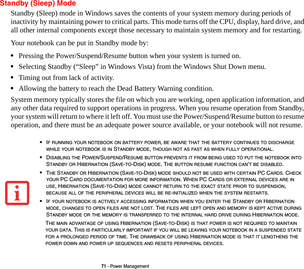 71 - Power ManagementStandby (Sleep) ModeStandby (Sleep) mode in Windows saves the contents of your system memory during periods of inactivity by maintaining power to critical parts. This mode turns off the CPU, display, hard drive, and all other internal components except those necessary to maintain system memory and for restarting. Your notebook can be put in Standby mode by:•Pressing the Power/Suspend/Resume button when your system is turned on.•Selecting Standby (“Sleep” in Windows Vista) from the Windows Shut Down menu.•Timing out from lack of activity.•Allowing the battery to reach the Dead Battery Warning condition.System memory typically stores the file on which you are working, open application information, and any other data required to support operations in progress. When you resume operation from Standby, your system will return to where it left off. You must use the Power/Suspend/Resume button to resume operation, and there must be an adequate power source available, or your notebook will not resume.■IF RUNNING YOUR NOTEBOOK ON BATTERY POWER, BE AWARE THAT THE BATTERY CONTINUES TO DISCHARGE WHILE YOUR NOTEBOOK IS IN STANDBY MODE, THOUGH NOT AS FAST AS WHEN FULLY OPERATIONAL. ■DISABLING THE POWER/SUSPEND/RESUME BUTTON PREVENTS IT FROM BEING USED TO PUT THE NOTEBOOK INTO STANDBY OR HIBERNATION (SAVE-TO-DISK) MODE. THE BUTTON RESUME FUNCTION CAN’T BE DISABLED.■THE STANDBY OR HIBERNATION (SAVE-TO-DISK) MODE SHOULD NOT BE USED WITH CERTAIN PC CARDS. CHECK YOUR PC CARD DOCUMENTATION FOR MORE INFORMATION. WHEN PC CARDS OR EXTERNAL DEVICES ARE IN USE, HIBERNATION (SAVE-TO-DISK) MODE CANNOT RETURN TO THE EXACT STATE PRIOR TO SUSPENSION, BECAUSE ALL OF THE PERIPHERAL DEVICES WILL BE RE-INITIALIZED WHEN THE SYSTEM RESTARTS.■IF YOUR NOTEBOOK IS ACTIVELY ACCESSING INFORMATION WHEN YOU ENTER THE STANDBY OR HIBERNATION MODE, CHANGES TO OPEN FILES ARE NOT LOST. THE FILES ARE LEFT OPEN AND MEMORY IS KEPT ACTIVE DURING STANDBY MODE OR THE MEMORY IS TRANSFERRED TO THE INTERNAL HARD DRIVE DURING HIBERNATION MODE.THE MAIN ADVANTAGE OF USING HIBERNATION (SAVE-TO-DISK) IS THAT POWER IS NOT REQUIRED TO MAINTAIN YOUR DATA. THIS IS PARTICULARLY IMPORTANT IF YOU WILL BE LEAVING YOUR NOTEBOOK IN A SUSPENDED STATE FOR A PROLONGED PERIOD OF TIME. THE DRAWBACK OF USING HIBERNATION MODE IS THAT IT LENGTHENS THE POWER DOWN AND POWER UP SEQUENCES AND RESETS PERIPHERAL DEVICES.