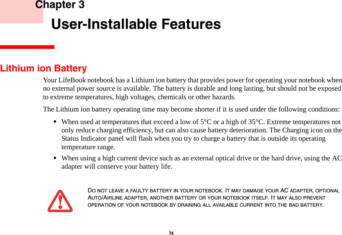 74     Chapter 3    User-Installable FeaturesLithium ion BatteryYour LifeBook notebook has a Lithium ion battery that provides power for operating your notebook when no external power source is available. The battery is durable and long lasting, but should not be exposed to extreme temperatures, high voltages, chemicals or other hazards.The Lithium ion battery operating time may become shorter if it is used under the following conditions:•When used at temperatures that exceed a low of 5°C or a high of 35°C. Extreme temperatures not only reduce charging efficiency, but can also cause battery deterioration. The Charging icon on the Status Indicator panel will flash when you try to charge a battery that is outside its operating temperature range.•When using a high current device such as an external optical drive or the hard drive, using the AC adapter will conserve your battery life.DO NOT LEAVE A FAULTY BATTERY IN YOUR NOTEBOOK. IT MAY DAMAGE YOUR AC ADAPTER, OPTIONAL AUTO/AIRLINE ADAPTER, ANOTHER BATTERY OR YOUR NOTEBOOK ITSELF. IT MAY ALSO PREVENT OPERATION OF YOUR NOTEBOOK BY DRAINING ALL AVAILABLE CURRENT INTO THE BAD BATTERY.