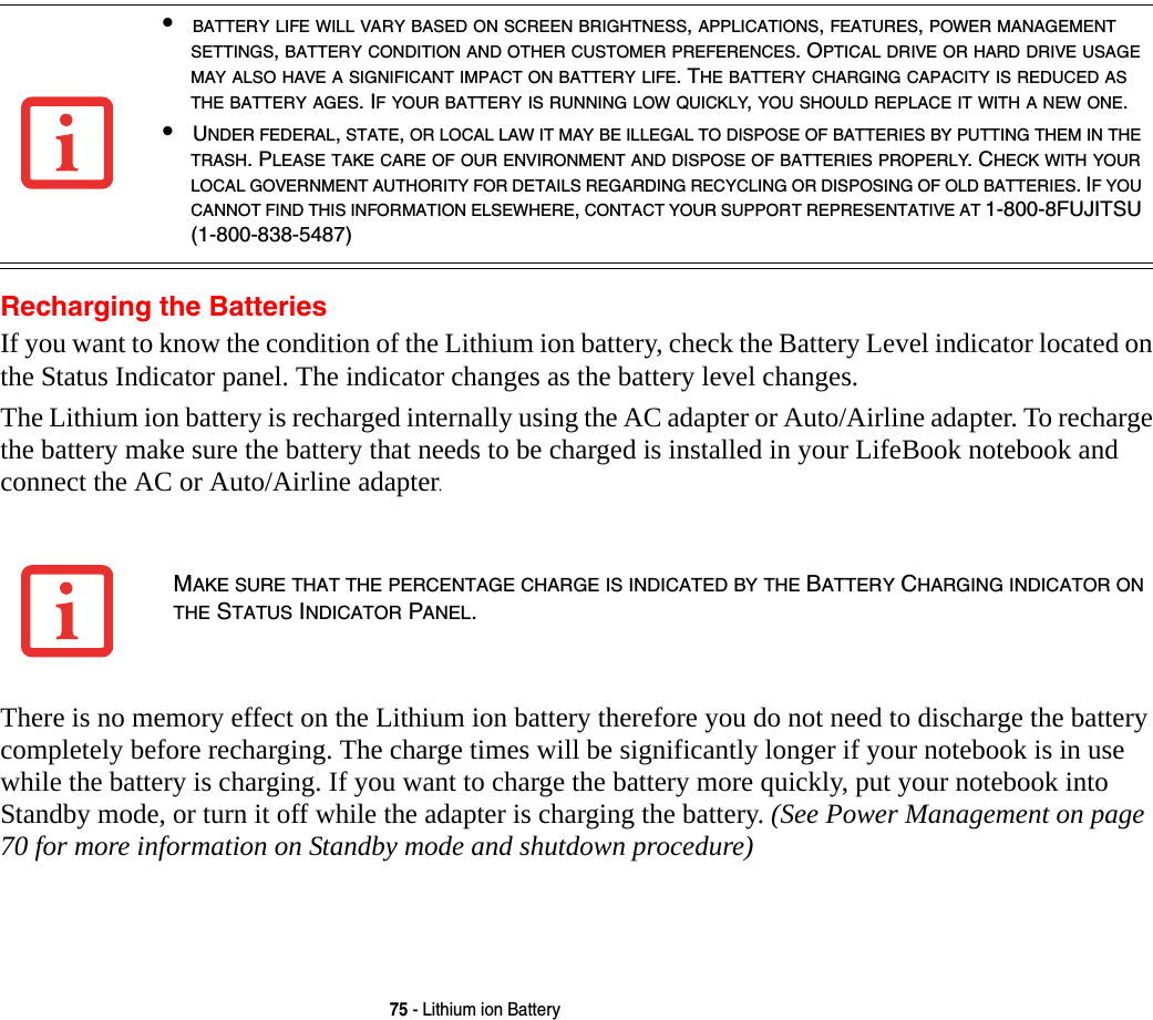 75 - Lithium ion BatteryRecharging the BatteriesIf you want to know the condition of the Lithium ion battery, check the Battery Level indicator located on the Status Indicator panel. The indicator changes as the battery level changes.The Lithium ion battery is recharged internally using the AC adapter or Auto/Airline adapter. To recharge the battery make sure the battery that needs to be charged is installed in your LifeBook notebook and connect the AC or Auto/Airline adapter.There is no memory effect on the Lithium ion battery therefore you do not need to discharge the battery completely before recharging. The charge times will be significantly longer if your notebook is in use while the battery is charging. If you want to charge the battery more quickly, put your notebook into Standby mode, or turn it off while the adapter is charging the battery. (See Power Management on page 70 for more information on Standby mode and shutdown procedure)•BATTERY LIFE WILL VARY BASED ON SCREEN BRIGHTNESS, APPLICATIONS, FEATURES, POWER MANAGEMENT SETTINGS, BATTERY CONDITION AND OTHER CUSTOMER PREFERENCES. OPTICAL DRIVE OR HARD DRIVE USAGE MAY ALSO HAVE A SIGNIFICANT IMPACT ON BATTERY LIFE. THE BATTERY CHARGING CAPACITY IS REDUCED AS THE BATTERY AGES. IF YOUR BATTERY IS RUNNING LOW QUICKLY, YOU SHOULD REPLACE IT WITH A NEW ONE.•UNDER FEDERAL, STATE, OR LOCAL LAW IT MAY BE ILLEGAL TO DISPOSE OF BATTERIES BY PUTTING THEM IN THE TRASH. PLEASE TAKE CARE OF OUR ENVIRONMENT AND DISPOSE OF BATTERIES PROPERLY. CHECK WITH YOUR LOCAL GOVERNMENT AUTHORITY FOR DETAILS REGARDING RECYCLING OR DISPOSING OF OLD BATTERIES. IF YOU CANNOT FIND THIS INFORMATION ELSEWHERE, CONTACT YOUR SUPPORT REPRESENTATIVE AT 1-800-8FUJITSU (1-800-838-5487)MAKE SURE THAT THE PERCENTAGE CHARGE IS INDICATED BY THE BATTERY CHARGING INDICATOR ON THE STATUS INDICATOR PANEL.