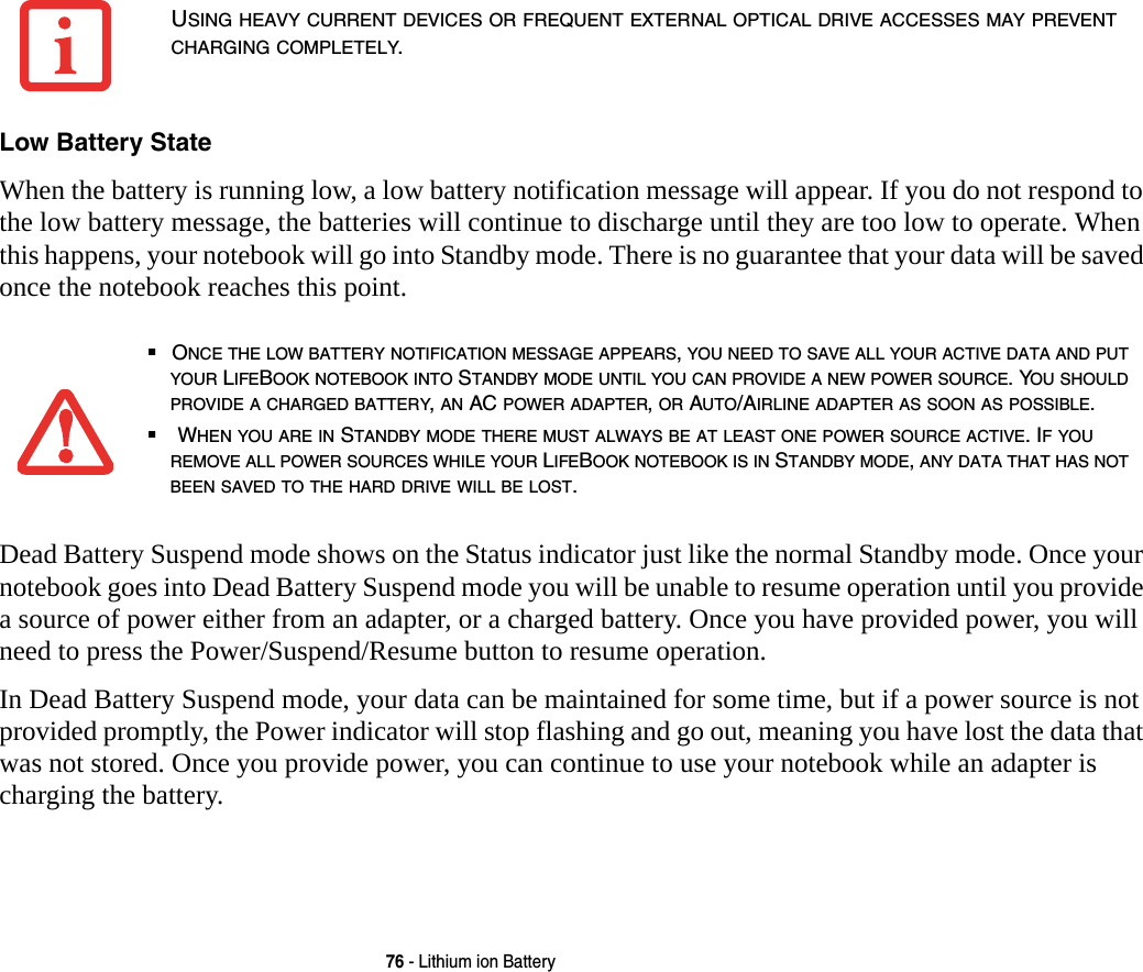 76 - Lithium ion BatteryLow Battery State When the battery is running low, a low battery notification message will appear. If you do not respond to the low battery message, the batteries will continue to discharge until they are too low to operate. When this happens, your notebook will go into Standby mode. There is no guarantee that your data will be saved once the notebook reaches this point.Dead Battery Suspend mode shows on the Status indicator just like the normal Standby mode. Once your notebook goes into Dead Battery Suspend mode you will be unable to resume operation until you provide a source of power either from an adapter, or a charged battery. Once you have provided power, you will need to press the Power/Suspend/Resume button to resume operation. In Dead Battery Suspend mode, your data can be maintained for some time, but if a power source is not provided promptly, the Power indicator will stop flashing and go out, meaning you have lost the data that was not stored. Once you provide power, you can continue to use your notebook while an adapter is charging the battery.USING HEAVY CURRENT DEVICES OR FREQUENT EXTERNAL OPTICAL DRIVE ACCESSES MAY PREVENT CHARGING COMPLETELY.■ONCE THE LOW BATTERY NOTIFICATION MESSAGE APPEARS, YOU NEED TO SAVE ALL YOUR ACTIVE DATA AND PUT YOUR LIFEBOOK NOTEBOOK INTO STANDBY MODE UNTIL YOU CAN PROVIDE A NEW POWER SOURCE. YOU SHOULD PROVIDE A CHARGED BATTERY, AN AC POWER ADAPTER, OR AUTO/AIRLINE ADAPTER AS SOON AS POSSIBLE.■ WHEN YOU ARE IN STANDBY MODE THERE MUST ALWAYS BE AT LEAST ONE POWER SOURCE ACTIVE. IF YOU REMOVE ALL POWER SOURCES WHILE YOUR LIFEBOOK NOTEBOOK IS IN STANDBY MODE, ANY DATA THAT HAS NOT BEEN SAVED TO THE HARD DRIVE WILL BE LOST.