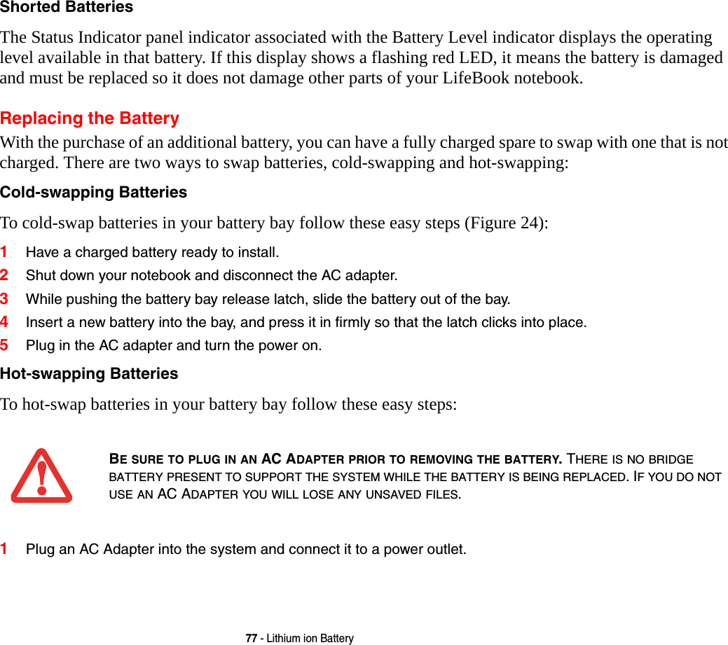 77 - Lithium ion BatteryShorted Batteries The Status Indicator panel indicator associated with the Battery Level indicator displays the operating level available in that battery. If this display shows a flashing red LED, it means the battery is damaged and must be replaced so it does not damage other parts of your LifeBook notebook.Replacing the Battery With the purchase of an additional battery, you can have a fully charged spare to swap with one that is not charged. There are two ways to swap batteries, cold-swapping and hot-swapping:Cold-swapping Batteries To cold-swap batteries in your battery bay follow these easy steps (Figure 24): 1Have a charged battery ready to install.2Shut down your notebook and disconnect the AC adapter. 3While pushing the battery bay release latch, slide the battery out of the bay.4Insert a new battery into the bay, and press it in firmly so that the latch clicks into place. 5Plug in the AC adapter and turn the power on. Hot-swapping Batteries To hot-swap batteries in your battery bay follow these easy steps: 1Plug an AC Adapter into the system and connect it to a power outlet.BE SURE TO PLUG IN AN AC ADAPTER PRIOR TO REMOVING THE BATTERY. THERE IS NO BRIDGE BATTERY PRESENT TO SUPPORT THE SYSTEM WHILE THE BATTERY IS BEING REPLACED. IF YOU DO NOT USE AN AC ADAPTER YOU WILL LOSE ANY UNSAVED FILES.