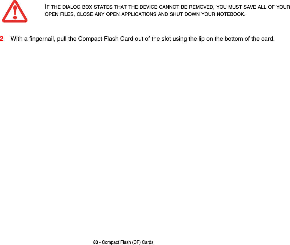 83 - Compact Flash (CF) Cards2With a fingernail, pull the Compact Flash Card out of the slot using the lip on the bottom of the card. IF THE DIALOG BOX STATES THAT THE DEVICE CANNOT BE REMOVED, YOU MUST SAVE ALL OF YOUR OPEN FILES, CLOSE ANY OPEN APPLICATIONS AND SHUT DOWN YOUR NOTEBOOK. 