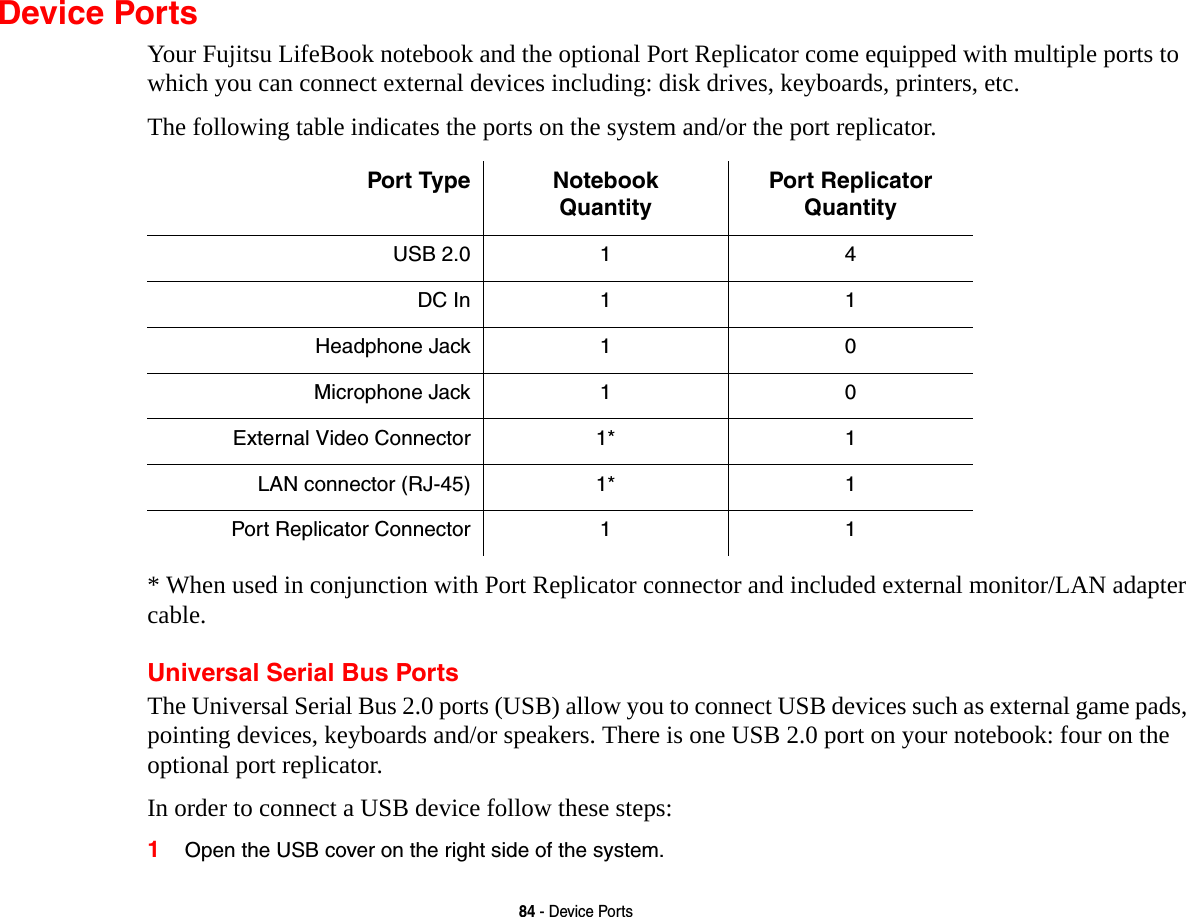 84 - Device PortsDevice PortsYour Fujitsu LifeBook notebook and the optional Port Replicator come equipped with multiple ports to which you can connect external devices including: disk drives, keyboards, printers, etc.The following table indicates the ports on the system and/or the port replicator.* When used in conjunction with Port Replicator connector and included external monitor/LAN adapter cable.Universal Serial Bus PortsThe Universal Serial Bus 2.0 ports (USB) allow you to connect USB devices such as external game pads, pointing devices, keyboards and/or speakers. There is one USB 2.0 port on your notebook: four on the optional port replicator.In order to connect a USB device follow these steps: 1Open the USB cover on the right side of the system.Port Type Notebook QuantityPort Replicator QuantityUSB 2.0 1 4DC In 1 1Headphone Jack 1 0Microphone Jack 1 0External Video Connector 1* 1LAN connector (RJ-45) 1* 1Port Replicator Connector 1 1