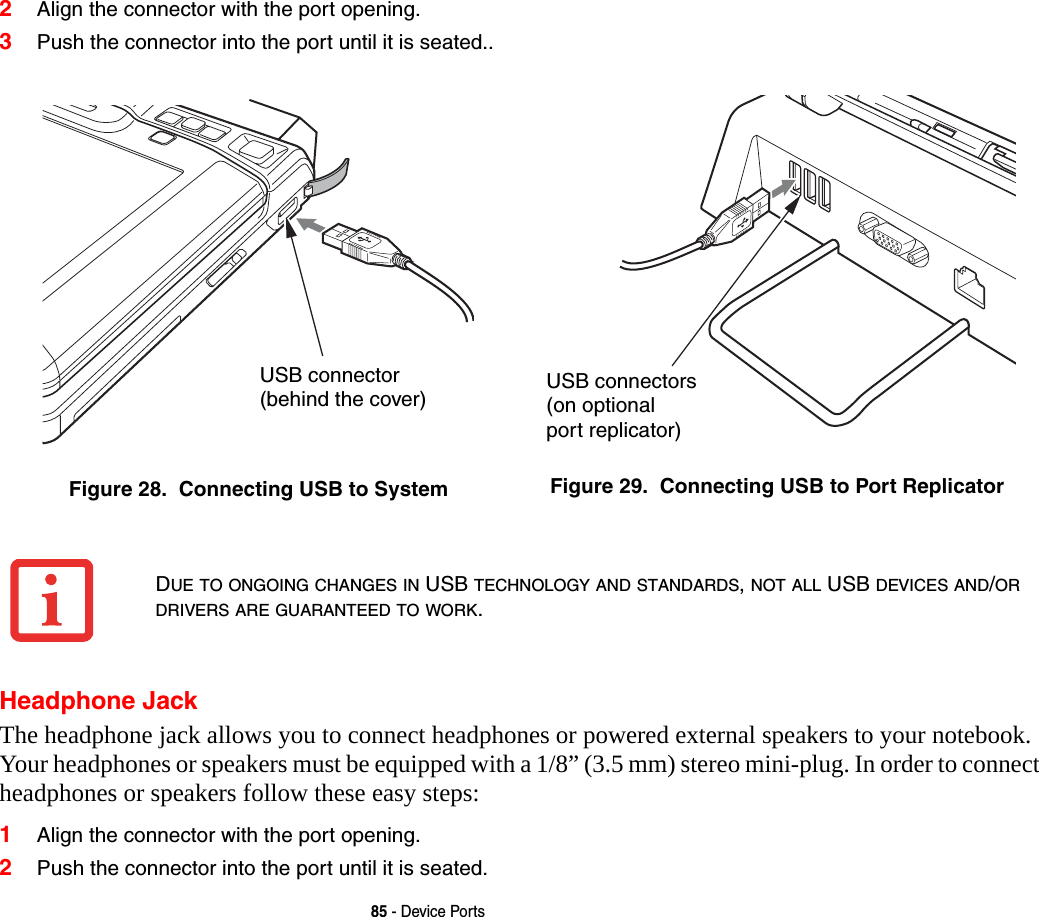 85 - Device Ports2Align the connector with the port opening.3Push the connector into the port until it is seated..Headphone JackThe headphone jack allows you to connect headphones or powered external speakers to your notebook. Your headphones or speakers must be equipped with a 1/8” (3.5 mm) stereo mini-plug. In order to connect headphones or speakers follow these easy steps: 1Align the connector with the port opening.2Push the connector into the port until it is seated.Figure 28.  Connecting USB to System Figure 29.  Connecting USB to Port ReplicatorUSB connector(behind the cover) USB connectors(on optionalport replicator)DUE TO ONGOING CHANGES IN USB TECHNOLOGY AND STANDARDS, NOT ALL USB DEVICES AND/OR DRIVERS ARE GUARANTEED TO WORK.