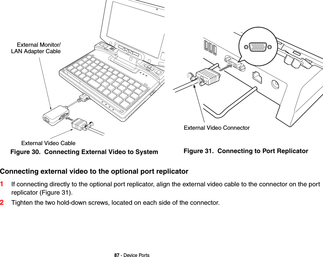 87 - Device PortsConnecting external video to the optional port replicator 1If connecting directly to the optional port replicator, align the external video cable to the connector on the port replicator (Figure 31). 2Tighten the two hold-down screws, located on each side of the connector. Figure 30.  Connecting External Video to System Figure 31.  Connecting to Port ReplicatorExternal Video CableExternal Monitor/LAN Adapter CableExternal Video Connector