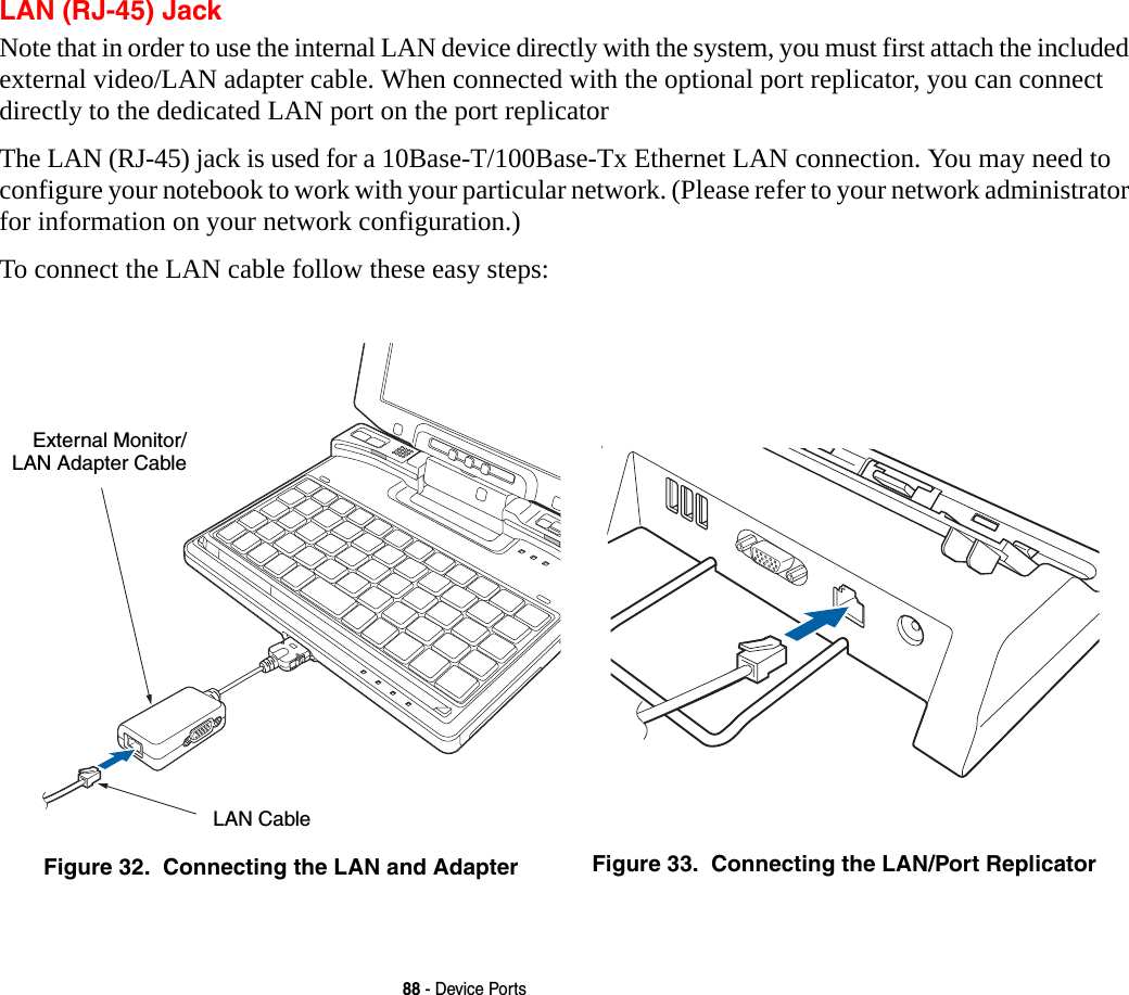 88 - Device PortsLAN (RJ-45) JackNote that in order to use the internal LAN device directly with the system, you must first attach the included external video/LAN adapter cable. When connected with the optional port replicator, you can connect directly to the dedicated LAN port on the port replicatorThe LAN (RJ-45) jack is used for a 10Base-T/100Base-Tx Ethernet LAN connection. You may need to configure your notebook to work with your particular network. (Please refer to your network administrator for information on your network configuration.) To connect the LAN cable follow these easy steps: Figure 32.  Connecting the LAN and Adapter Figure 33.  Connecting the LAN/Port ReplicatorExternal Monitor/LAN Adapter CableLAN Cable