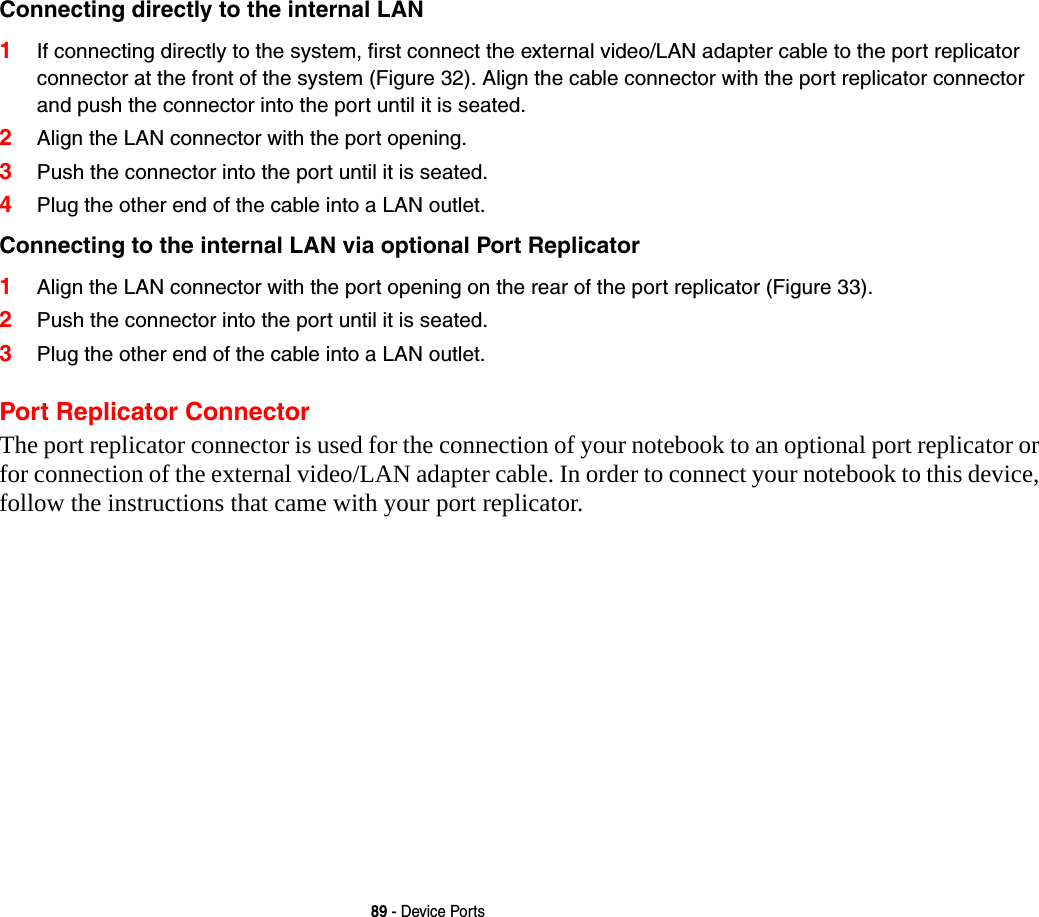 89 - Device PortsConnecting directly to the internal LAN  1If connecting directly to the system, first connect the external video/LAN adapter cable to the port replicator connector at the front of the system (Figure 32). Align the cable connector with the port replicator connector and push the connector into the port until it is seated.2Align the LAN connector with the port opening.3Push the connector into the port until it is seated.4Plug the other end of the cable into a LAN outlet.Connecting to the internal LAN via optional Port Replicator 1Align the LAN connector with the port opening on the rear of the port replicator (Figure 33).2Push the connector into the port until it is seated.3Plug the other end of the cable into a LAN outlet.Port Replicator ConnectorThe port replicator connector is used for the connection of your notebook to an optional port replicator or for connection of the external video/LAN adapter cable. In order to connect your notebook to this device, follow the instructions that came with your port replicator. 