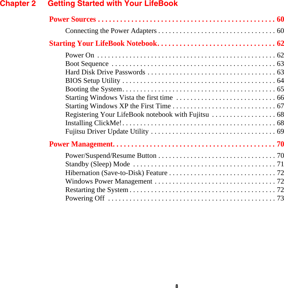  8 Chapter 2 Getting Started with Your LifeBookPower Sources . . . . . . . . . . . . . . . . . . . . . . . . . . . . . . . . . . . . . . . . . . . . . . . . 60Connecting the Power Adapters . . . . . . . . . . . . . . . . . . . . . . . . . . . . . . . . . 60Starting Your LifeBook Notebook. . . . . . . . . . . . . . . . . . . . . . . . . . . . . . . . 62Power On  . . . . . . . . . . . . . . . . . . . . . . . . . . . . . . . . . . . . . . . . . . . . . . . . . . 62Boot Sequence  . . . . . . . . . . . . . . . . . . . . . . . . . . . . . . . . . . . . . . . . . . . . . . 63Hard Disk Drive Passwords . . . . . . . . . . . . . . . . . . . . . . . . . . . . . . . . . . . . 63BIOS Setup Utility . . . . . . . . . . . . . . . . . . . . . . . . . . . . . . . . . . . . . . . . . . . 64Booting the System. . . . . . . . . . . . . . . . . . . . . . . . . . . . . . . . . . . . . . . . . . . 65Starting Windows Vista the first time  . . . . . . . . . . . . . . . . . . . . . . . . . . . . 66Starting Windows XP the First Time . . . . . . . . . . . . . . . . . . . . . . . . . . . . . 67Registering Your LifeBook notebook with Fujitsu  . . . . . . . . . . . . . . . . . . 68Installing ClickMe!. . . . . . . . . . . . . . . . . . . . . . . . . . . . . . . . . . . . . . . . . . . 68Fujitsu Driver Update Utility . . . . . . . . . . . . . . . . . . . . . . . . . . . . . . . . . . . 69Power Management. . . . . . . . . . . . . . . . . . . . . . . . . . . . . . . . . . . . . . . . . . . . 70Power/Suspend/Resume Button . . . . . . . . . . . . . . . . . . . . . . . . . . . . . . . . . 70Standby (Sleep) Mode  . . . . . . . . . . . . . . . . . . . . . . . . . . . . . . . . . . . . . . . . 71Hibernation (Save-to-Disk) Feature . . . . . . . . . . . . . . . . . . . . . . . . . . . . . . 72Windows Power Management . . . . . . . . . . . . . . . . . . . . . . . . . . . . . . . . . . 72Restarting the System . . . . . . . . . . . . . . . . . . . . . . . . . . . . . . . . . . . . . . . . . 72Powering Off  . . . . . . . . . . . . . . . . . . . . . . . . . . . . . . . . . . . . . . . . . . . . . . . 73