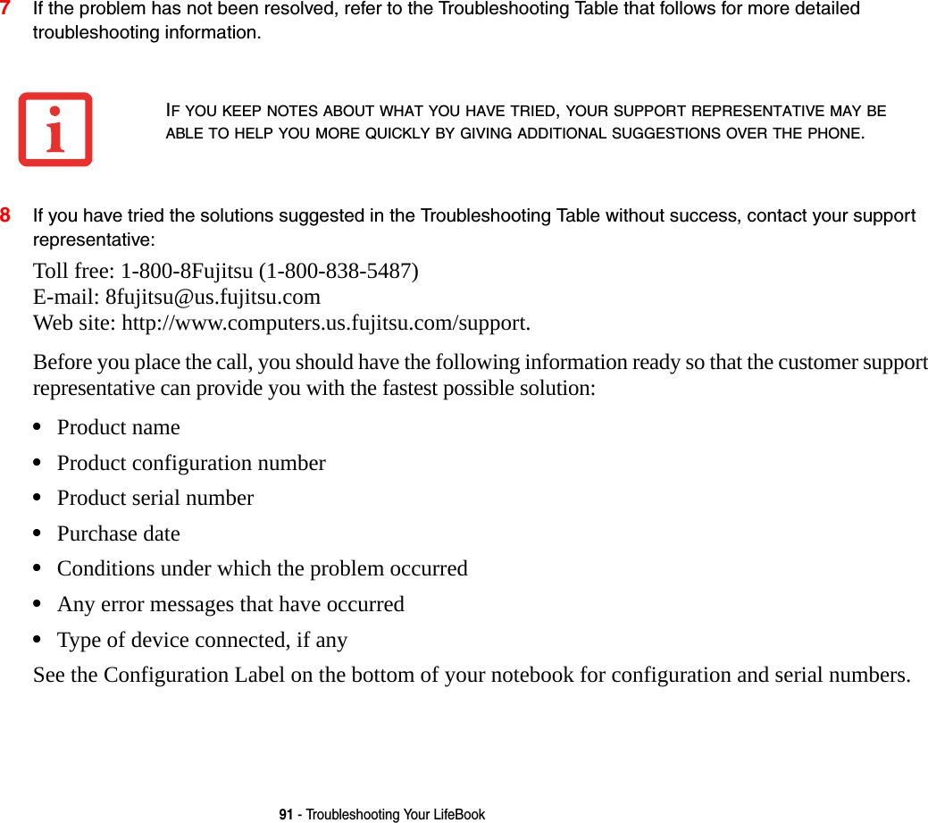 91 - Troubleshooting Your LifeBook7If the problem has not been resolved, refer to the Troubleshooting Table that follows for more detailed troubleshooting information. 8If you have tried the solutions suggested in the Troubleshooting Table without success, contact your support representative: Toll free: 1-800-8Fujitsu (1-800-838-5487)  E-mail: 8fujitsu@us.fujitsu.com  Web site: http://www.computers.us.fujitsu.com/support.Before you place the call, you should have the following information ready so that the customer support representative can provide you with the fastest possible solution:•Product name•Product configuration number•Product serial number•Purchase date•Conditions under which the problem occurred•Any error messages that have occurred•Type of device connected, if anySee the Configuration Label on the bottom of your notebook for configuration and serial numbers. IF YOU KEEP NOTES ABOUT WHAT YOU HAVE TRIED, YOUR SUPPORT REPRESENTATIVE MAY BE ABLE TO HELP YOU MORE QUICKLY BY GIVING ADDITIONAL SUGGESTIONS OVER THE PHONE.