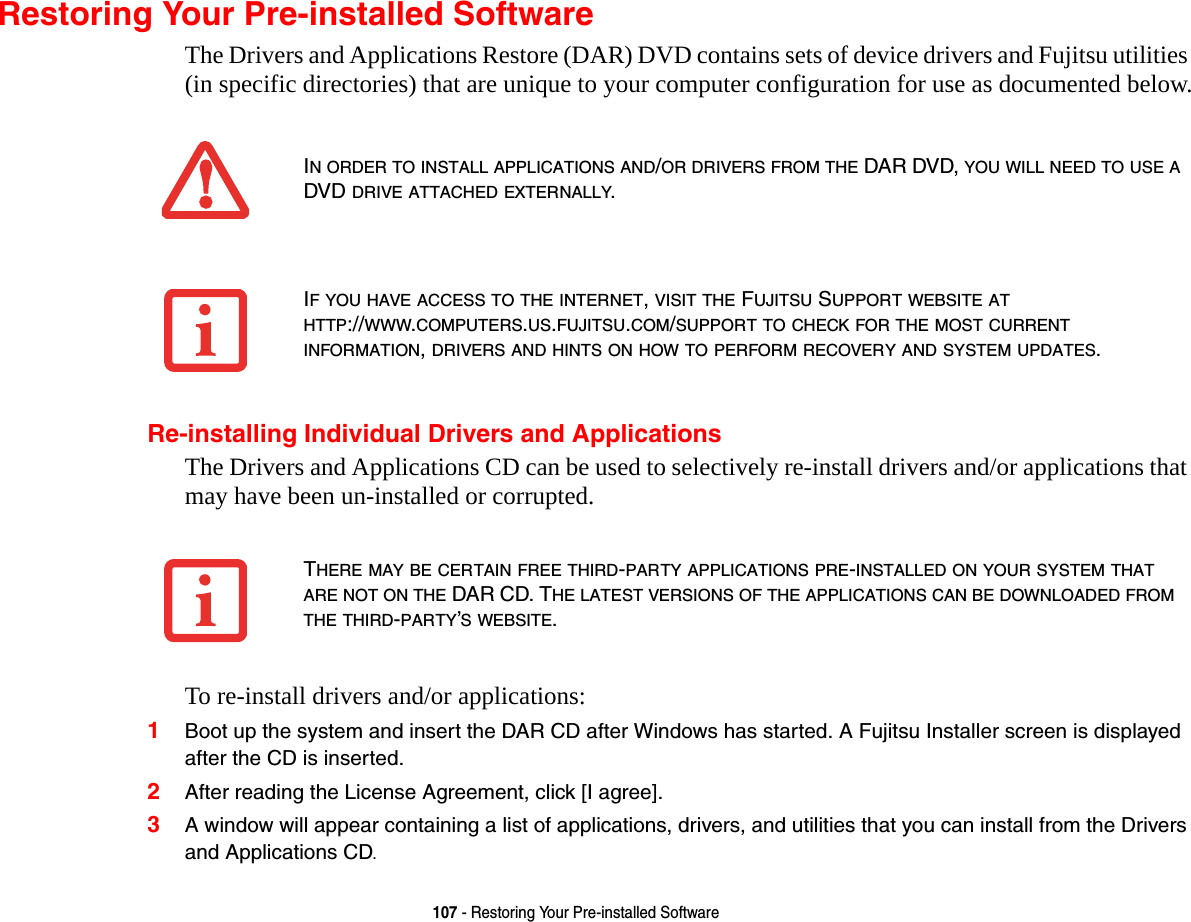 107 - Restoring Your Pre-installed SoftwareRestoring Your Pre-installed SoftwareThe Drivers and Applications Restore (DAR) DVD contains sets of device drivers and Fujitsu utilities (in specific directories) that are unique to your computer configuration for use as documented below.Re-installing Individual Drivers and ApplicationsThe Drivers and Applications CD can be used to selectively re-install drivers and/or applications that may have been un-installed or corrupted. To re-install drivers and/or applications:1Boot up the system and insert the DAR CD after Windows has started. A Fujitsu Installer screen is displayed after the CD is inserted.2After reading the License Agreement, click [I agree].3A window will appear containing a list of applications, drivers, and utilities that you can install from the Drivers and Applications CD.IN ORDER TO INSTALL APPLICATIONS AND/OR DRIVERS FROM THE DAR DVD, YOU WILL NEED TO USE A DVD DRIVE ATTACHED EXTERNALLY.IF YOU HAVE ACCESS TO THE INTERNET, VISIT THE FUJITSU SUPPORT WEBSITE AT HTTP://WWW.COMPUTERS.US.FUJITSU.COM/SUPPORT TO CHECK FOR THE MOST CURRENT INFORMATION, DRIVERS AND HINTS ON HOW TO PERFORM RECOVERY AND SYSTEM UPDATES.THERE MAY BE CERTAIN FREE THIRD-PARTY APPLICATIONS PRE-INSTALLED ON YOUR SYSTEM THAT ARE NOT ON THE DAR CD. THE LATEST VERSIONS OF THE APPLICATIONS CAN BE DOWNLOADED FROM THE THIRD-PARTY’S WEBSITE.