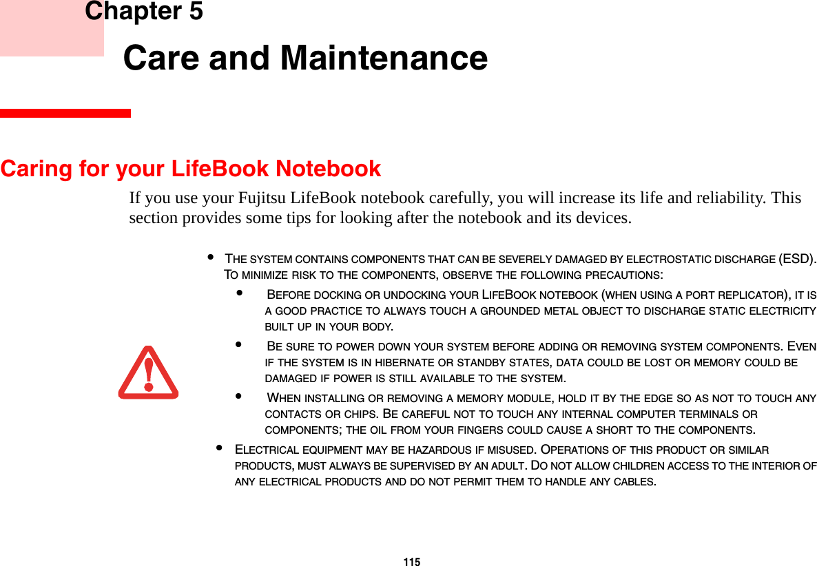 115     Chapter 5    Care and MaintenanceCaring for your LifeBook NotebookIf you use your Fujitsu LifeBook notebook carefully, you will increase its life and reliability. This section provides some tips for looking after the notebook and its devices.•THE SYSTEM CONTAINS COMPONENTS THAT CAN BE SEVERELY DAMAGED BY ELECTROSTATIC DISCHARGE (ESD). TO MINIMIZE RISK TO THE COMPONENTS, OBSERVE THE FOLLOWING PRECAUTIONS:•BEFORE DOCKING OR UNDOCKING YOUR LIFEBOOK NOTEBOOK (WHEN USING A PORT REPLICATOR), IT IS A GOOD PRACTICE TO ALWAYS TOUCH A GROUNDED METAL OBJECT TO DISCHARGE STATIC ELECTRICITY BUILT UP IN YOUR BODY. •BE SURE TO POWER DOWN YOUR SYSTEM BEFORE ADDING OR REMOVING SYSTEM COMPONENTS. EVEN IF THE SYSTEM IS IN HIBERNATE OR STANDBY STATES, DATA COULD BE LOST OR MEMORY COULD BE DAMAGED IF POWER IS STILL AVAILABLE TO THE SYSTEM.•WHEN INSTALLING OR REMOVING A MEMORY MODULE, HOLD IT BY THE EDGE SO AS NOT TO TOUCH ANY CONTACTS OR CHIPS. BE CAREFUL NOT TO TOUCH ANY INTERNAL COMPUTER TERMINALS OR COMPONENTS; THE OIL FROM YOUR FINGERS COULD CAUSE A SHORT TO THE COMPONENTS. •ELECTRICAL EQUIPMENT MAY BE HAZARDOUS IF MISUSED. OPERATIONS OF THIS PRODUCT OR SIMILAR PRODUCTS, MUST ALWAYS BE SUPERVISED BY AN ADULT. DO NOT ALLOW CHILDREN ACCESS TO THE INTERIOR OF ANY ELECTRICAL PRODUCTS AND DO NOT PERMIT THEM TO HANDLE ANY CABLES.