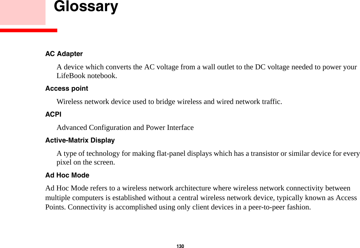 130     GlossaryAC Adapter A device which converts the AC voltage from a wall outlet to the DC voltage needed to power your LifeBook notebook.Access point Wireless network device used to bridge wireless and wired network traffic. ACPI Advanced Configuration and Power InterfaceActive-Matrix Display A type of technology for making flat-panel displays which has a transistor or similar device for every pixel on the screen.Ad Hoc Mode Ad Hoc Mode refers to a wireless network architecture where wireless network connectivity between multiple computers is established without a central wireless network device, typically known as Access Points. Connectivity is accomplished using only client devices in a peer-to-peer fashion. 
