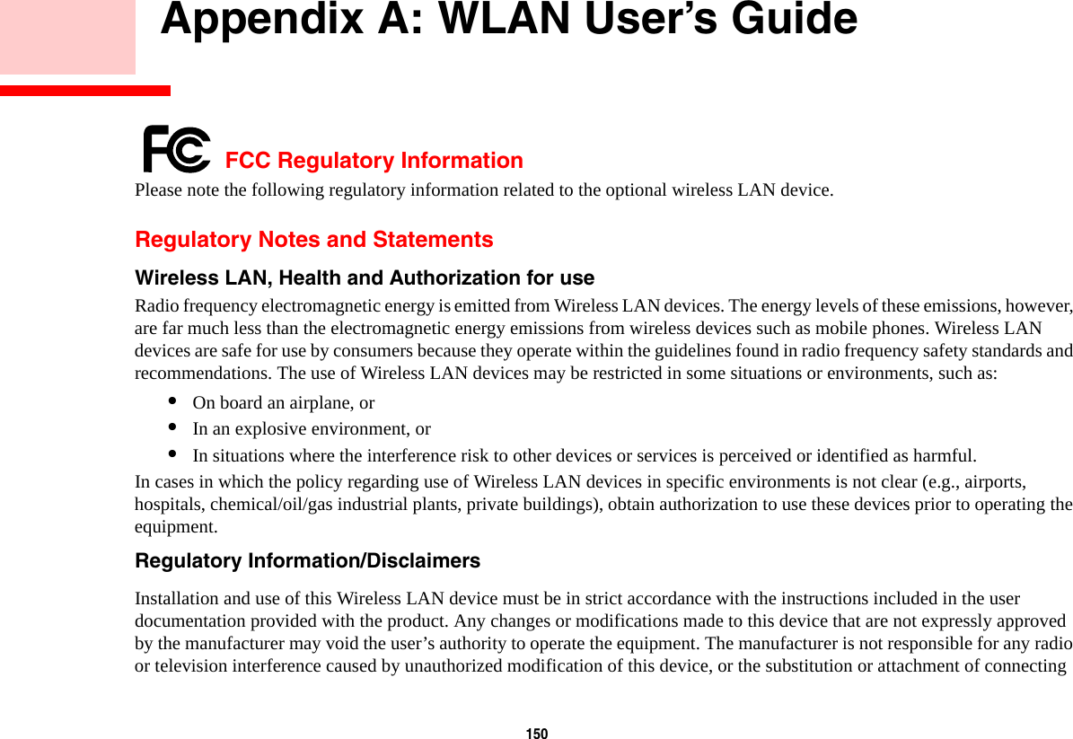 150     Appendix A: WLAN User’s Guide FCC Regulatory InformationPlease note the following regulatory information related to the optional wireless LAN device.Regulatory Notes and StatementsWireless LAN, Health and Authorization for use  Radio frequency electromagnetic energy is emitted from Wireless LAN devices. The energy levels of these emissions, however, are far much less than the electromagnetic energy emissions from wireless devices such as mobile phones. Wireless LAN devices are safe for use by consumers because they operate within the guidelines found in radio frequency safety standards and recommendations. The use of Wireless LAN devices may be restricted in some situations or environments, such as:•On board an airplane, or•In an explosive environment, or•In situations where the interference risk to other devices or services is perceived or identified as harmful.In cases in which the policy regarding use of Wireless LAN devices in specific environments is not clear (e.g., airports, hospitals, chemical/oil/gas industrial plants, private buildings), obtain authorization to use these devices prior to operating the equipment.Regulatory Information/Disclaimers Installation and use of this Wireless LAN device must be in strict accordance with the instructions included in the user documentation provided with the product. Any changes or modifications made to this device that are not expressly approved by the manufacturer may void the user’s authority to operate the equipment. The manufacturer is not responsible for any radio or television interference caused by unauthorized modification of this device, or the substitution or attachment of connecting 