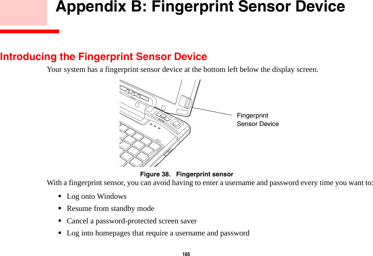 165     Appendix B: Fingerprint Sensor DeviceIntroducing the Fingerprint Sensor DeviceYour system has a fingerprint sensor device at the bottom left below the display screen. Figure 38.   Fingerprint sensorWith a fingerprint sensor, you can avoid having to enter a username and password every time you want to:•Log onto Windows•Resume from standby mode•Cancel a password-protected screen saver•Log into homepages that require a username and passwordFingerprintSensor Device
