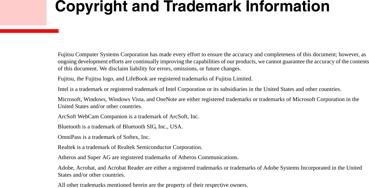     Copyright and Trademark InformationFujitsu Computer Systems Corporation has made every effort to ensure the accuracy and completeness of this document; however, as ongoing development efforts are continually improving the capabilities of our products, we cannot guarantee the accuracy of the contents of this document. We disclaim liability for errors, omissions, or future changes.Fujitsu, the Fujitsu logo, and LifeBook are registered trademarks of Fujitsu Limited.Intel is a trademark or registered trademark of Intel Corporation or its subsidiaries in the United States and other countries.Microsoft, Windows, Windows Vista, and OneNote are either registered trademarks or trademarks of Microsoft Corporation in the  United States and/or other countries.ArcSoft WebCam Companion is a trademark of ArcSoft, Inc.Bluetooth is a trademark of Bluetooth SIG, Inc., USA.OmniPass is a trademark of Softex, Inc.Realtek is a trademark of Realtek Semiconductor Corporation.Atheros and Super AG are registered trademarks of Atheros Communications. Adobe, Acrobat, and Acrobat Reader are either a registered trademarks or trademarks of Adobe Systems Incorporated in the United States and/or other countries.All other trademarks mentioned herein are the property of their respective owners.