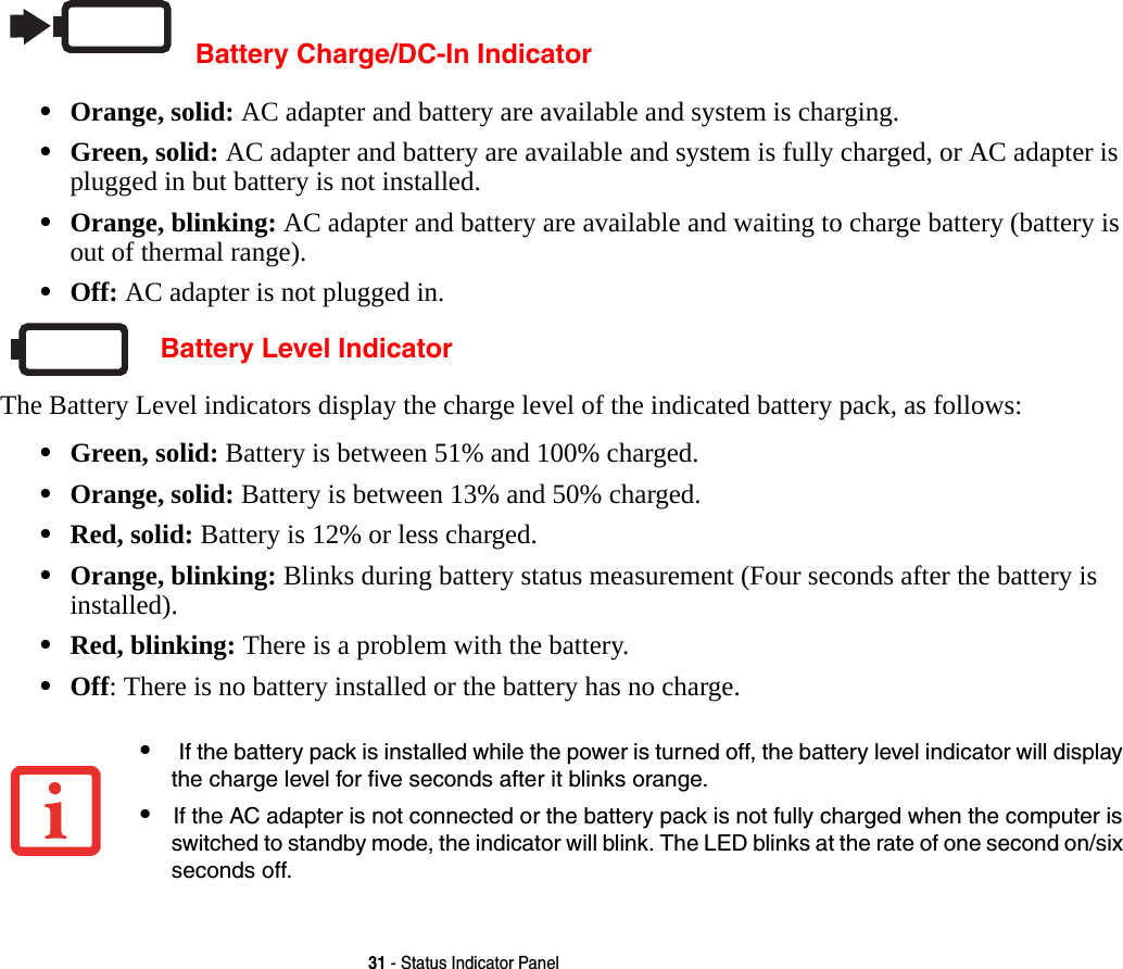 31 - Status Indicator PanelBattery Charge/DC-In Indicator•Orange, solid: AC adapter and battery are available and system is charging.•Green, solid: AC adapter and battery are available and system is fully charged, or AC adapter is plugged in but battery is not installed.•Orange, blinking: AC adapter and battery are available and waiting to charge battery (battery is out of thermal range).•Off: AC adapter is not plugged in. Battery Level IndicatorThe Battery Level indicators display the charge level of the indicated battery pack, as follows:•Green, solid: Battery is between 51% and 100% charged.•Orange, solid: Battery is between 13% and 50% charged.•Red, solid: Battery is 12% or less charged.•Orange, blinking: Blinks during battery status measurement (Four seconds after the battery is installed).•Red, blinking: There is a problem with the battery.•Off: There is no battery installed or the battery has no charge.• If the battery pack is installed while the power is turned off, the battery level indicator will display the charge level for five seconds after it blinks orange.•If the AC adapter is not connected or the battery pack is not fully charged when the computer is switched to standby mode, the indicator will blink. The LED blinks at the rate of one second on/six seconds off. 