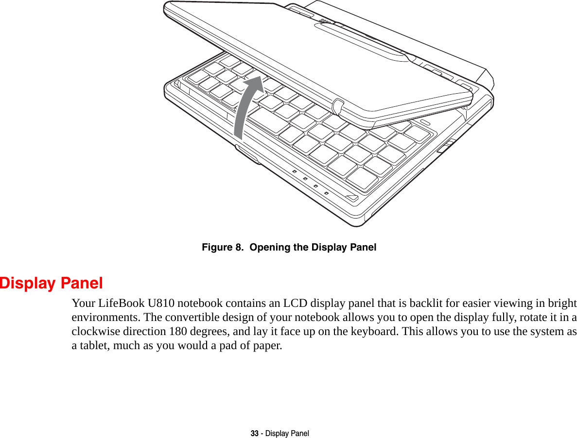 33 - Display PanelFigure 8.  Opening the Display PanelDisplay PanelYour LifeBook U810 notebook contains an LCD display panel that is backlit for easier viewing in bright environments. The convertible design of your notebook allows you to open the display fully, rotate it in a clockwise direction 180 degrees, and lay it face up on the keyboard. This allows you to use the system as a tablet, much as you would a pad of paper.