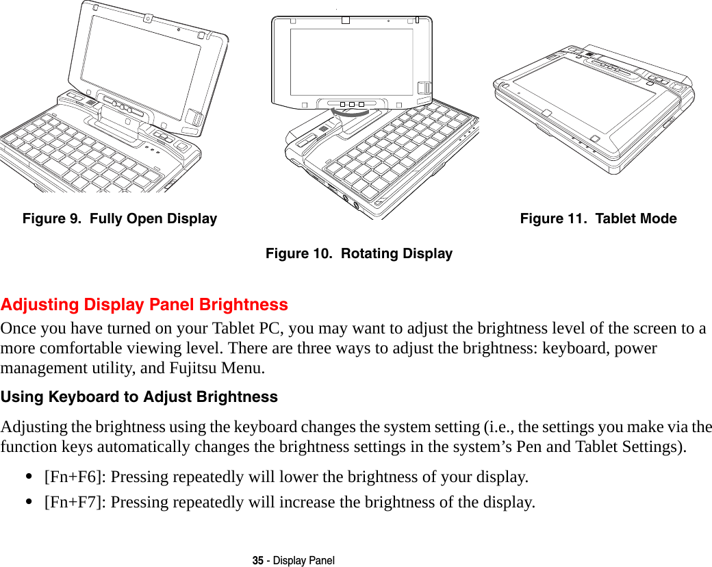 35 - Display PanelAdjusting Display Panel BrightnessOnce you have turned on your Tablet PC, you may want to adjust the brightness level of the screen to a more comfortable viewing level. There are three ways to adjust the brightness: keyboard, power management utility, and Fujitsu Menu. Using Keyboard to Adjust Brightness Adjusting the brightness using the keyboard changes the system setting (i.e., the settings you make via the function keys automatically changes the brightness settings in the system’s Pen and Tablet Settings). •[Fn+F6]: Pressing repeatedly will lower the brightness of your display.•[Fn+F7]: Pressing repeatedly will increase the brightness of the display.Figure 9.  Fully Open DisplayFigure 10.  Rotating DisplayFigure 11.  Tablet Mode