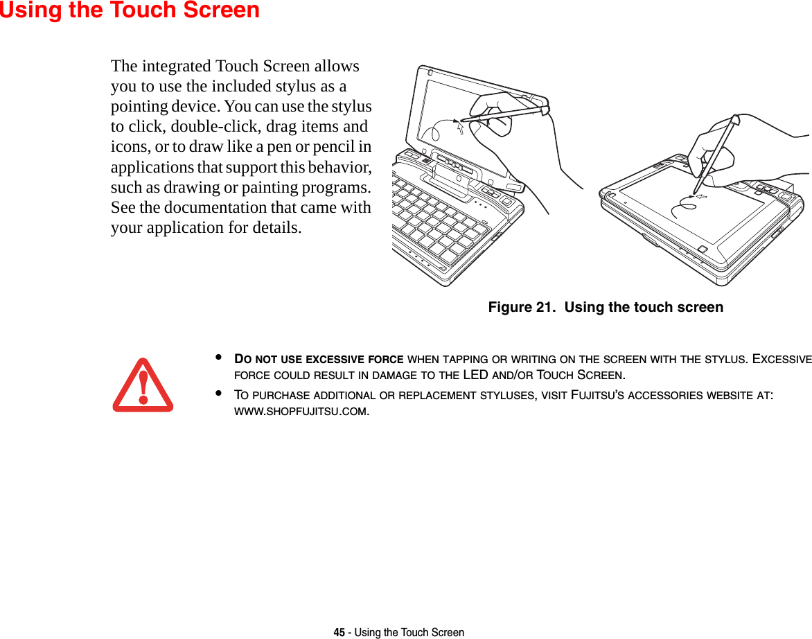 45 - Using the Touch ScreenUsing the Touch ScreenThe integrated Touch Screen allows you to use the included stylus as a pointing device. You can use the stylus to click, double-click, drag items and icons, or to draw like a pen or pencil in applications that support this behavior, such as drawing or painting programs. See the documentation that came with your application for details.Figure 21.  Using the touch screen•DO NOT USE EXCESSIVE FORCE WHEN TAPPING OR WRITING ON THE SCREEN WITH THE STYLUS. EXCESSIVE FORCE COULD RESULT IN DAMAGE TO THE LED AND/OR TOUCH SCREEN.•TO PURCHASE ADDITIONAL OR REPLACEMENT STYLUSES, VISIT FUJITSU’S ACCESSORIES WEBSITE AT: WWW.SHOPFUJITSU.COM.