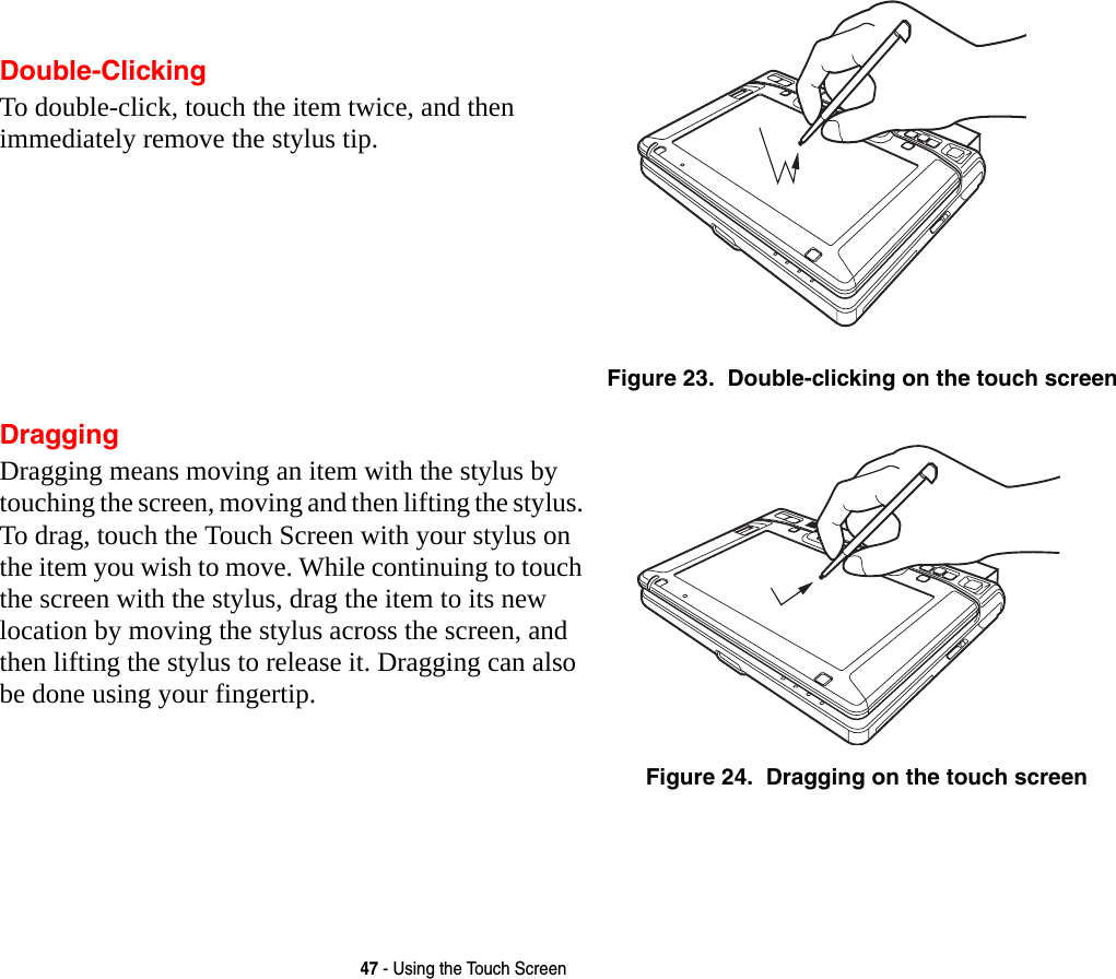 47 - Using the Touch ScreenDouble-ClickingTo double-click, touch the item twice, and then immediately remove the stylus tip. Figure 23.  Double-clicking on the touch screenDraggingDragging means moving an item with the stylus by touching the screen, moving and then lifting the stylus. To drag, touch the Touch Screen with your stylus on the item you wish to move. While continuing to touch the screen with the stylus, drag the item to its new location by moving the stylus across the screen, and then lifting the stylus to release it. Dragging can also be done using your fingertip. Figure 24.  Dragging on the touch screen