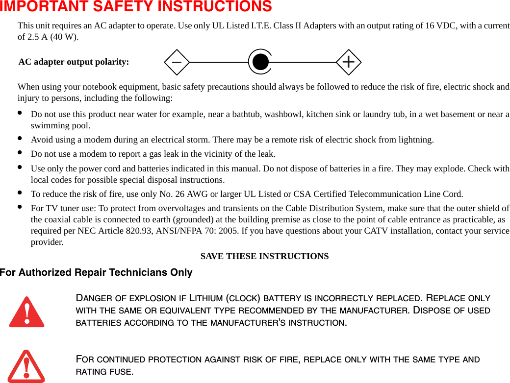 IMPORTANT SAFETY INSTRUCTIONS This unit requires an AC adapter to operate. Use only UL Listed I.T.E. Class II Adapters with an output rating of 16 VDC, with a current of 2.5 A (40 W).When using your notebook equipment, basic safety precautions should always be followed to reduce the risk of fire, electric shock and injury to persons, including the following:•Do not use this product near water for example, near a bathtub, washbowl, kitchen sink or laundry tub, in a wet basement or near a swimming pool.•Avoid using a modem during an electrical storm. There may be a remote risk of electric shock from lightning.•Do not use a modem to report a gas leak in the vicinity of the leak.•Use only the power cord and batteries indicated in this manual. Do not dispose of batteries in a fire. They may explode. Check with local codes for possible special disposal instructions.•To reduce the risk of fire, use only No. 26 AWG or larger UL Listed or CSA Certified Telecommunication Line Cord.•For TV tuner use: To protect from overvoltages and transients on the Cable Distribution System, make sure that the outer shield of the coaxial cable is connected to earth (grounded) at the building premise as close to the point of cable entrance as practicable, as required per NEC Article 820.93, ANSI/NFPA 70: 2005. If you have questions about your CATV installation, contact your service provider.SAVE THESE INSTRUCTIONSFor Authorized Repair Technicians Only DANGER OF EXPLOSION IF LITHIUM (CLOCK) BATTERY IS INCORRECTLY REPLACED. REPLACE ONLY WITH THE SAME OR EQUIVALENT TYPE RECOMMENDED BY THE MANUFACTURER. DISPOSE OF USED BATTERIES ACCORDING TO THE MANUFACTURER’S INSTRUCTION.FOR CONTINUED PROTECTION AGAINST RISK OF FIRE, REPLACE ONLY WITH THE SAME TYPE AND RATING FUSE.+AC adapter output polarity: