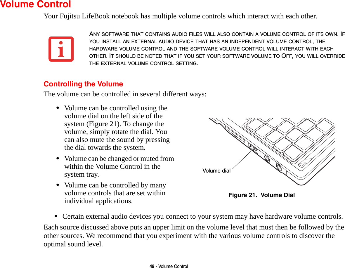 49 - Volume ControlVolume ControlYour Fujitsu LifeBook notebook has multiple volume controls which interact with each other. Controlling the VolumeThe volume can be controlled in several different ways:•Certain external audio devices you connect to your system may have hardware volume controls.Each source discussed above puts an upper limit on the volume level that must then be followed by the other sources. We recommend that you experiment with the various volume controls to discover the optimal sound level.ANY SOFTWARE THAT CONTAINS AUDIO FILES WILL ALSO CONTAIN A VOLUME CONTROL OF ITS OWN. IF YOU INSTALL AN EXTERNAL AUDIO DEVICE THAT HAS AN INDEPENDENT VOLUME CONTROL, THE HARDWARE VOLUME CONTROL AND THE SOFTWARE VOLUME CONTROL WILL INTERACT WITH EACH OTHER. IT SHOULD BE NOTED THAT IF YOU SET YOUR SOFTWARE VOLUME TO OFF, YOU WILL OVERRIDE THE EXTERNAL VOLUME CONTROL SETTING. •Volume can be controlled using the volume dial on the left side of the system (Figure 21). To change the volume, simply rotate the dial. You can also mute the sound by pressing the dial towards the system.•Volume can be changed or muted from within the Volume Control in the system tray.•Volume can be controlled by many volume controls that are set within individual applications. Figure 21.  Volume DialVolume dial