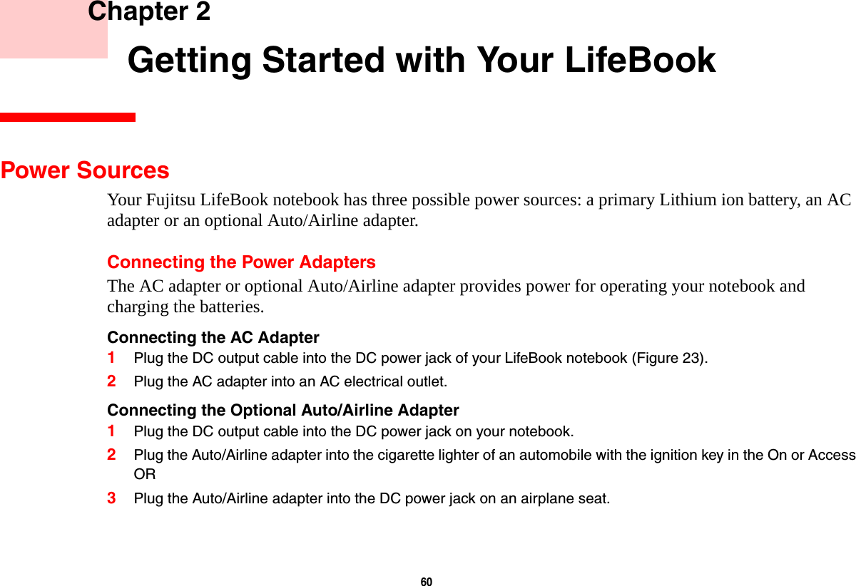 60     Chapter 2    Getting Started with Your LifeBookPower SourcesYour Fujitsu LifeBook notebook has three possible power sources: a primary Lithium ion battery, an AC adapter or an optional Auto/Airline adapter.Connecting the Power AdaptersThe AC adapter or optional Auto/Airline adapter provides power for operating your notebook and charging the batteries. Connecting the AC Adapter 1Plug the DC output cable into the DC power jack of your LifeBook notebook (Figure 23).2Plug the AC adapter into an AC electrical outlet. Connecting the Optional Auto/Airline Adapter 1Plug the DC output cable into the DC power jack on your notebook.2Plug the Auto/Airline adapter into the cigarette lighter of an automobile with the ignition key in the On or AccessOR3Plug the Auto/Airline adapter into the DC power jack on an airplane seat.