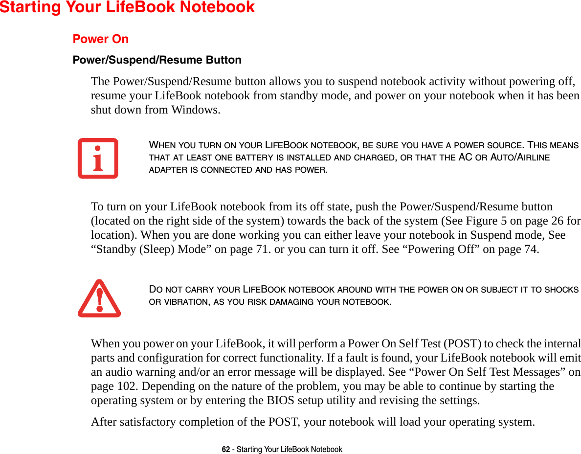 62 - Starting Your LifeBook NotebookStarting Your LifeBook NotebookPower OnPower/Suspend/Resume Button The Power/Suspend/Resume button allows you to suspend notebook activity without powering off, resume your LifeBook notebook from standby mode, and power on your notebook when it has been shut down from Windows. To turn on your LifeBook notebook from its off state, push the Power/Suspend/Resume button (located on the right side of the system) towards the back of the system (See Figure 5 on page 26 for location). When you are done working you can either leave your notebook in Suspend mode, See “Standby (Sleep) Mode” on page 71. or you can turn it off. See “Powering Off” on page 74.When you power on your LifeBook, it will perform a Power On Self Test (POST) to check the internal parts and configuration for correct functionality. If a fault is found, your LifeBook notebook will emit an audio warning and/or an error message will be displayed. See “Power On Self Test Messages” on page 102. Depending on the nature of the problem, you may be able to continue by starting the operating system or by entering the BIOS setup utility and revising the settings.After satisfactory completion of the POST, your notebook will load your operating system.WHEN YOU TURN ON YOUR LIFEBOOK NOTEBOOK, BE SURE YOU HAVE A POWER SOURCE. THIS MEANS THAT AT LEAST ONE BATTERY IS INSTALLED AND CHARGED, OR THAT THE AC OR AUTO/AIRLINE ADAPTER IS CONNECTED AND HAS POWER.DO NOT CARRY YOUR LIFEBOOK NOTEBOOK AROUND WITH THE POWER ON OR SUBJECT IT TO SHOCKS OR VIBRATION, AS YOU RISK DAMAGING YOUR NOTEBOOK.