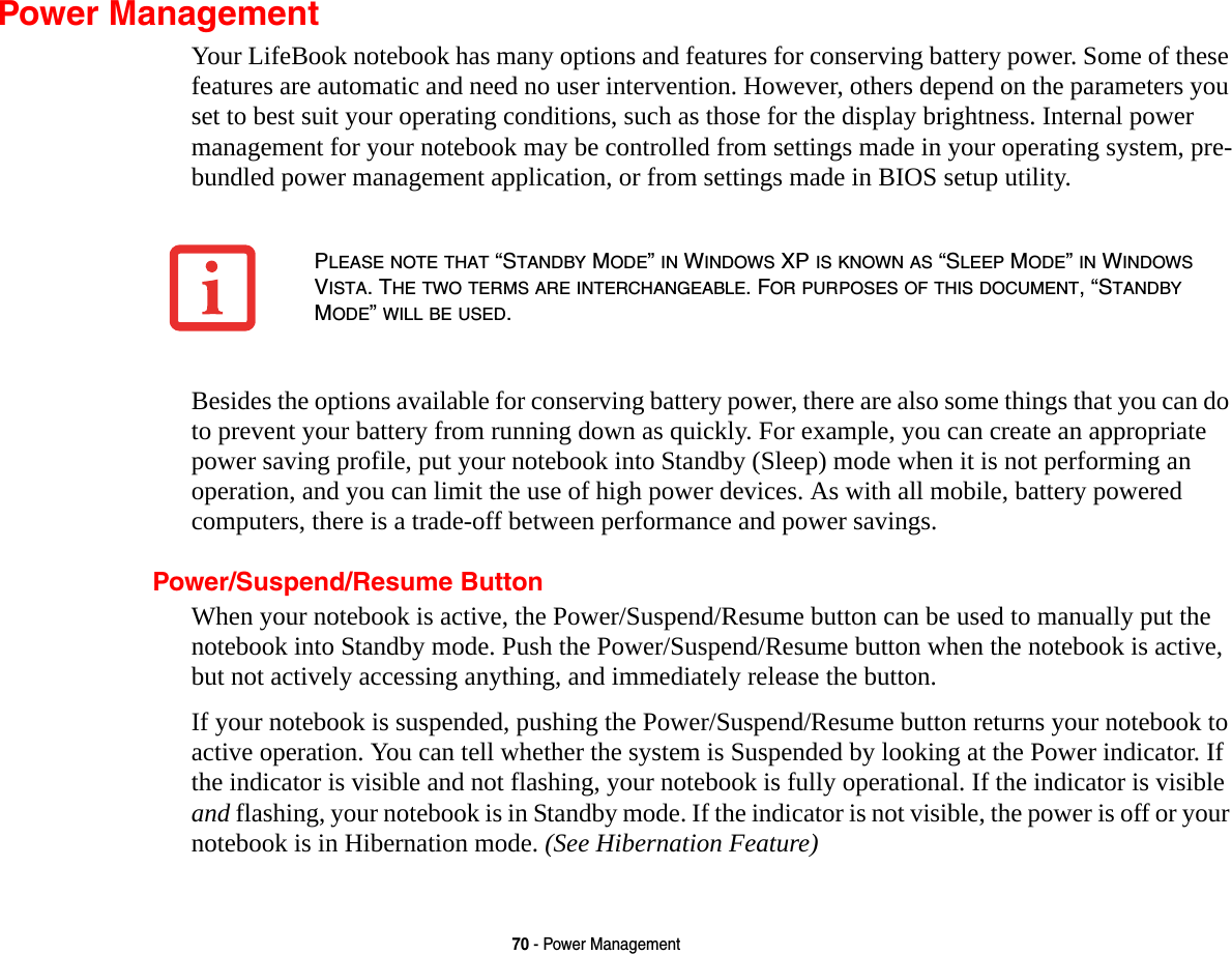 70 - Power ManagementPower ManagementYour LifeBook notebook has many options and features for conserving battery power. Some of these features are automatic and need no user intervention. However, others depend on the parameters you set to best suit your operating conditions, such as those for the display brightness. Internal power management for your notebook may be controlled from settings made in your operating system, pre-bundled power management application, or from settings made in BIOS setup utility.Besides the options available for conserving battery power, there are also some things that you can do to prevent your battery from running down as quickly. For example, you can create an appropriate power saving profile, put your notebook into Standby (Sleep) mode when it is not performing an operation, and you can limit the use of high power devices. As with all mobile, battery powered computers, there is a trade-off between performance and power savings.Power/Suspend/Resume ButtonWhen your notebook is active, the Power/Suspend/Resume button can be used to manually put the notebook into Standby mode. Push the Power/Suspend/Resume button when the notebook is active, but not actively accessing anything, and immediately release the button.If your notebook is suspended, pushing the Power/Suspend/Resume button returns your notebook to active operation. You can tell whether the system is Suspended by looking at the Power indicator. If the indicator is visible and not flashing, your notebook is fully operational. If the indicator is visible and flashing, your notebook is in Standby mode. If the indicator is not visible, the power is off or your notebook is in Hibernation mode. (See Hibernation Feature)PLEASE NOTE THAT “STANDBY MODE” IN WINDOWS XP IS KNOWN AS “SLEEP MODE” IN WINDOWS VISTA. THE TWO TERMS ARE INTERCHANGEABLE. FOR PURPOSES OF THIS DOCUMENT, “STANDBY MODE” WILL BE USED.