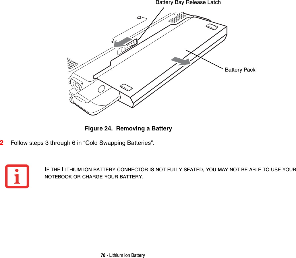 78 - Lithium ion BatteryFigure 24.  Removing a Battery2Follow steps 3 through 6 in “Cold Swapping Batteries”. Battery Bay Release LatchBattery PackIF THE LITHIUM ION BATTERY CONNECTOR IS NOT FULLY SEATED, YOU MAY NOT BE ABLE TO USE YOUR NOTEBOOK OR CHARGE YOUR BATTERY.