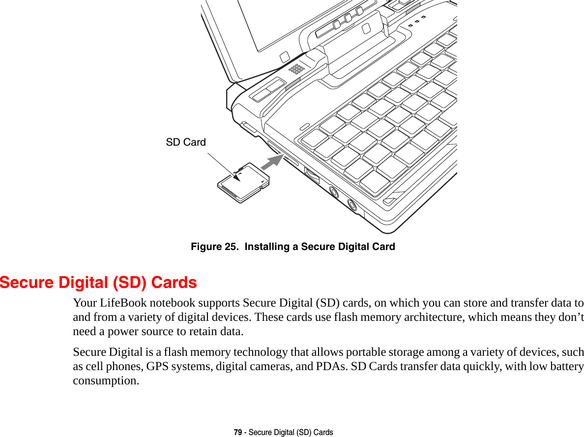 79 - Secure Digital (SD) CardsFigure 25.  Installing a Secure Digital CardSecure Digital (SD) CardsYour LifeBook notebook supports Secure Digital (SD) cards, on which you can store and transfer data to and from a variety of digital devices. These cards use flash memory architecture, which means they don’t need a power source to retain data. Secure Digital is a flash memory technology that allows portable storage among a variety of devices, such as cell phones, GPS systems, digital cameras, and PDAs. SD Cards transfer data quickly, with low battery consumption. SD Card