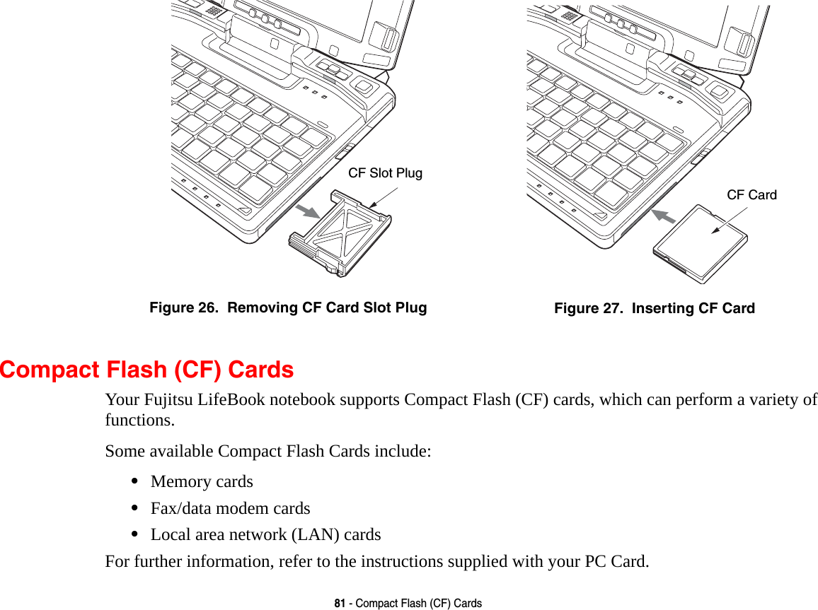 81 - Compact Flash (CF) CardsCompact Flash (CF) CardsYour Fujitsu LifeBook notebook supports Compact Flash (CF) cards, which can perform a variety of functions. Some available Compact Flash Cards include:•Memory cards•Fax/data modem cards•Local area network (LAN) cardsFor further information, refer to the instructions supplied with your PC Card.Figure 26.  Removing CF Card Slot Plug Figure 27.  Inserting CF CardCF Slot PlugCF Card