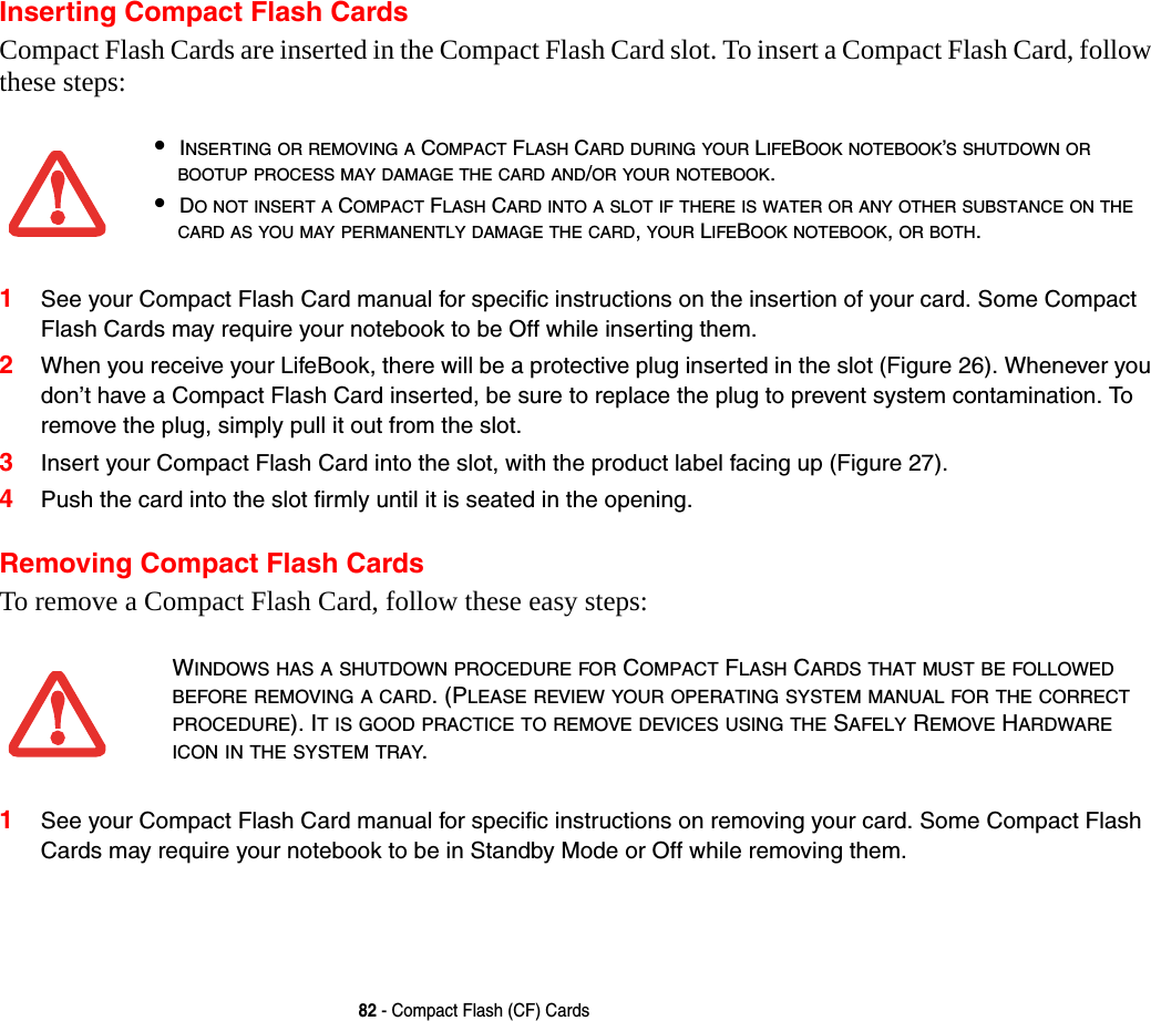 82 - Compact Flash (CF) CardsInserting Compact Flash CardsCompact Flash Cards are inserted in the Compact Flash Card slot. To insert a Compact Flash Card, follow these steps: 1See your Compact Flash Card manual for specific instructions on the insertion of your card. Some Compact Flash Cards may require your notebook to be Off while inserting them.2When you receive your LifeBook, there will be a protective plug inserted in the slot (Figure 26). Whenever you don’t have a Compact Flash Card inserted, be sure to replace the plug to prevent system contamination. To remove the plug, simply pull it out from the slot. 3Insert your Compact Flash Card into the slot, with the product label facing up (Figure 27). 4Push the card into the slot firmly until it is seated in the opening. Removing Compact Flash CardsTo remove a Compact Flash Card, follow these easy steps:1See your Compact Flash Card manual for specific instructions on removing your card. Some Compact Flash Cards may require your notebook to be in Standby Mode or Off while removing them.•INSERTING OR REMOVING A COMPACT FLASH CARD DURING YOUR LIFEBOOK NOTEBOOK’S SHUTDOWN OR BOOTUP PROCESS MAY DAMAGE THE CARD AND/OR YOUR NOTEBOOK.•DO NOT INSERT A COMPACT FLASH CARD INTO A SLOT IF THERE IS WATER OR ANY OTHER SUBSTANCE ON THE CARD AS YOU MAY PERMANENTLY DAMAGE THE CARD, YOUR LIFEBOOK NOTEBOOK, OR BOTH.WINDOWS HAS A SHUTDOWN PROCEDURE FOR COMPACT FLASH CARDS THAT MUST BE FOLLOWED BEFORE REMOVING A CARD. (PLEASE REVIEW YOUR OPERATING SYSTEM MANUAL FOR THE CORRECT PROCEDURE). IT IS GOOD PRACTICE TO REMOVE DEVICES USING THE SAFELY REMOVE HARDWARE ICON IN THE SYSTEM TRAY.