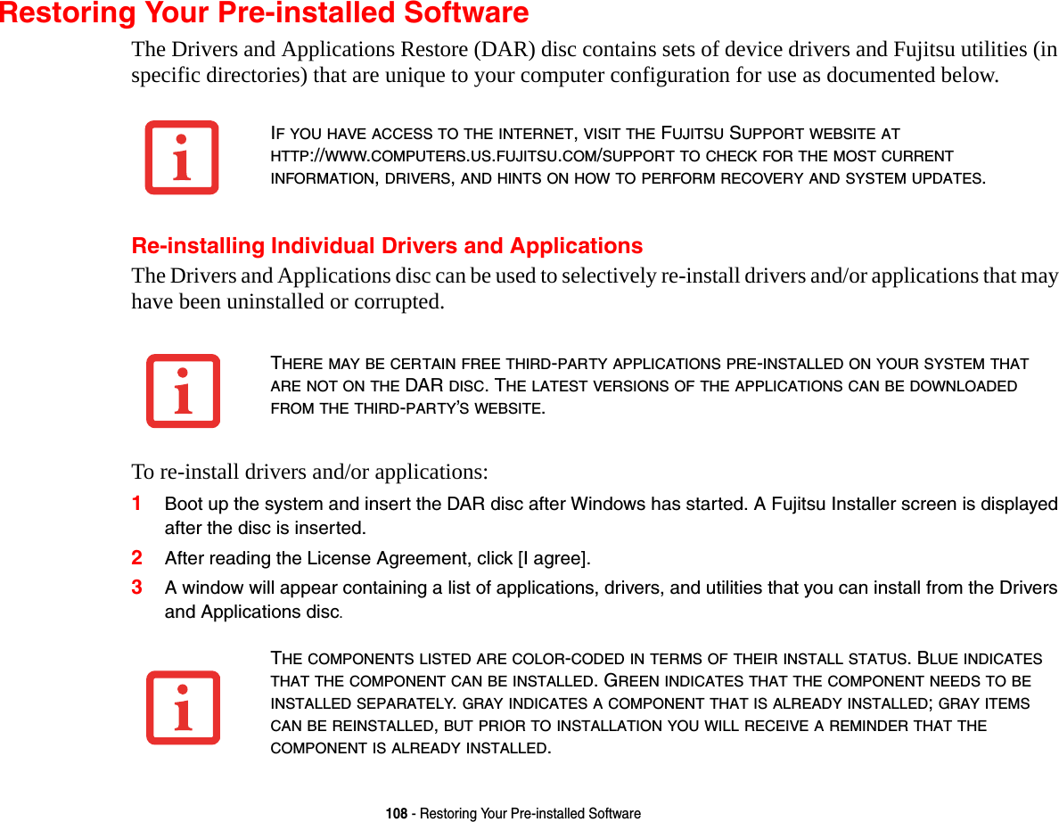 108 - Restoring Your Pre-installed SoftwareRestoring Your Pre-installed SoftwareThe Drivers and Applications Restore (DAR) disc contains sets of device drivers and Fujitsu utilities (in specific directories) that are unique to your computer configuration for use as documented below.Re-installing Individual Drivers and ApplicationsThe Drivers and Applications disc can be used to selectively re-install drivers and/or applications that may have been uninstalled or corrupted. To re-install drivers and/or applications:1Boot up the system and insert the DAR disc after Windows has started. A Fujitsu Installer screen is displayed after the disc is inserted.2After reading the License Agreement, click [I agree].3A window will appear containing a list of applications, drivers, and utilities that you can install from the Drivers and Applications disc.IF YOU HAVE ACCESS TO THE INTERNET, VISIT THE FUJITSU SUPPORT WEBSITE AT HTTP://WWW.COMPUTERS.US.FUJITSU.COM/SUPPORT TO CHECK FOR THE MOST CURRENT INFORMATION, DRIVERS, AND HINTS ON HOW TO PERFORM RECOVERY AND SYSTEM UPDATES.THERE MAY BE CERTAIN FREE THIRD-PARTY APPLICATIONS PRE-INSTALLED ON YOUR SYSTEM THAT ARE NOT ON THE DAR DISC. THE LATEST VERSIONS OF THE APPLICATIONS CAN BE DOWNLOADED FROM THE THIRD-PARTY’S WEBSITE.THE COMPONENTS LISTED ARE COLOR-CODED IN TERMS OF THEIR INSTALL STATUS. BLUE INDICATES THAT THE COMPONENT CAN BE INSTALLED. GREEN INDICATES THAT THE COMPONENT NEEDS TO BE INSTALLED SEPARATELY. GRAY INDICATES A COMPONENT THAT IS ALREADY INSTALLED; GRAY ITEMS CAN BE REINSTALLED, BUT PRIOR TO INSTALLATION YOU WILL RECEIVE A REMINDER THAT THE COMPONENT IS ALREADY INSTALLED. 