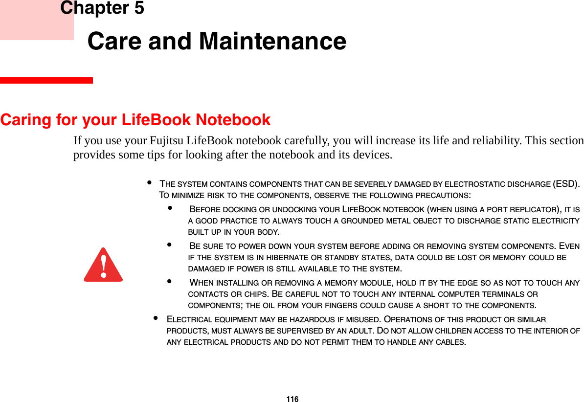 116     Chapter 5    Care and MaintenanceCaring for your LifeBook NotebookIf you use your Fujitsu LifeBook notebook carefully, you will increase its life and reliability. This section provides some tips for looking after the notebook and its devices.•THE SYSTEM CONTAINS COMPONENTS THAT CAN BE SEVERELY DAMAGED BY ELECTROSTATIC DISCHARGE (ESD). TO MINIMIZE RISK TO THE COMPONENTS, OBSERVE THE FOLLOWING PRECAUTIONS:•BEFORE DOCKING OR UNDOCKING YOUR LIFEBOOK NOTEBOOK (WHEN USING A PORT REPLICATOR), IT IS A GOOD PRACTICE TO ALWAYS TOUCH A GROUNDED METAL OBJECT TO DISCHARGE STATIC ELECTRICITY BUILT UP IN YOUR BODY. •BE SURE TO POWER DOWN YOUR SYSTEM BEFORE ADDING OR REMOVING SYSTEM COMPONENTS. EVEN IF THE SYSTEM IS IN HIBERNATE OR STANDBY STATES, DATA COULD BE LOST OR MEMORY COULD BE DAMAGED IF POWER IS STILL AVAILABLE TO THE SYSTEM.•WHEN INSTALLING OR REMOVING A MEMORY MODULE, HOLD IT BY THE EDGE SO AS NOT TO TOUCH ANY CONTACTS OR CHIPS. BE CAREFUL NOT TO TOUCH ANY INTERNAL COMPUTER TERMINALS OR COMPONENTS; THE OIL FROM YOUR FINGERS COULD CAUSE A SHORT TO THE COMPONENTS. •ELECTRICAL EQUIPMENT MAY BE HAZARDOUS IF MISUSED. OPERATIONS OF THIS PRODUCT OR SIMILAR PRODUCTS, MUST ALWAYS BE SUPERVISED BY AN ADULT. DO NOT ALLOW CHILDREN ACCESS TO THE INTERIOR OF ANY ELECTRICAL PRODUCTS AND DO NOT PERMIT THEM TO HANDLE ANY CABLES.