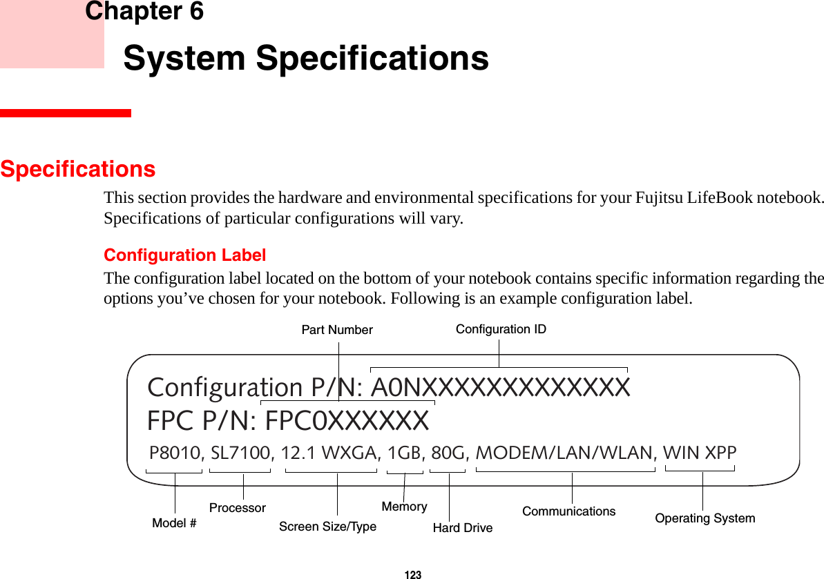 123     Chapter 6    System SpecificationsSpecificationsThis section provides the hardware and environmental specifications for your Fujitsu LifeBook notebook. Specifications of particular configurations will vary.Configuration LabelThe configuration label located on the bottom of your notebook contains specific information regarding the options you’ve chosen for your notebook. Following is an example configuration label.P8010, SL7100, 12.1 WXGA, 1GB, 80G, MODEM/LAN/WLAN, WIN XPPConfiguration P/N: A0NXXXXXXXXXXXXXFPC P/N: FPC0XXXXXXHard Drive Part NumberProcessorModel #Memory Operating System Screen Size/TypeConfiguration IDCommunications