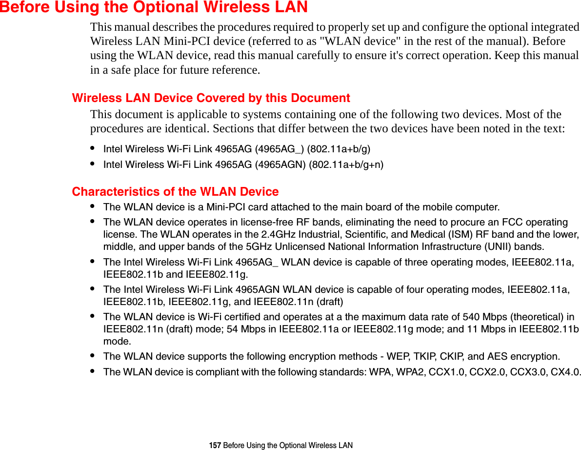 157 Before Using the Optional Wireless LANBefore Using the Optional Wireless LANThis manual describes the procedures required to properly set up and configure the optional integrated Wireless LAN Mini-PCI device (referred to as &quot;WLAN device&quot; in the rest of the manual). Before using the WLAN device, read this manual carefully to ensure it&apos;s correct operation. Keep this manual in a safe place for future reference.Wireless LAN Device Covered by this DocumentThis document is applicable to systems containing one of the following two devices. Most of the procedures are identical. Sections that differ between the two devices have been noted in the text:•Intel Wireless Wi-Fi Link 4965AG (4965AG_) (802.11a+b/g) •Intel Wireless Wi-Fi Link 4965AG (4965AGN) (802.11a+b/g+n) Characteristics of the WLAN Device•The WLAN device is a Mini-PCI card attached to the main board of the mobile computer. •The WLAN device operates in license-free RF bands, eliminating the need to procure an FCC operating license. The WLAN operates in the 2.4GHz Industrial, Scientific, and Medical (ISM) RF band and the lower, middle, and upper bands of the 5GHz Unlicensed National Information Infrastructure (UNII) bands. •The Intel Wireless Wi-Fi Link 4965AG_ WLAN device is capable of three operating modes, IEEE802.11a, IEEE802.11b and IEEE802.11g. •The Intel Wireless Wi-Fi Link 4965AGN WLAN device is capable of four operating modes, IEEE802.11a, IEEE802.11b, IEEE802.11g, and IEEE802.11n (draft)•The WLAN device is Wi-Fi certified and operates at a the maximum data rate of 540 Mbps (theoretical) in IEEE802.11n (draft) mode; 54 Mbps in IEEE802.11a or IEEE802.11g mode; and 11 Mbps in IEEE802.11b mode.•The WLAN device supports the following encryption methods - WEP, TKIP, CKIP, and AES encryption.•The WLAN device is compliant with the following standards: WPA, WPA2, CCX1.0, CCX2.0, CCX3.0, CX4.0.