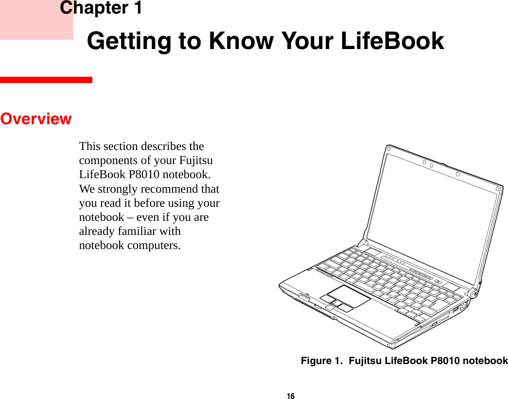 16     Chapter 1    Getting to Know Your LifeBookOverviewThis section describes the components of your Fujitsu LifeBook P8010 notebook. We strongly recommend that you read it before using your notebook – even if you are already familiar with notebook computers.Figure 1.  Fujitsu LifeBook P8010 notebook